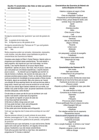 Escolha 15 características (das listas ao lado) que gostaria        Características dos Guerreiros de Helamã e de
     que descrevessem você:                                                       outros discípulos de Cristo:
1. ________________________ 9. _________________________
                                                                                -Valente e corajoso em seguir a Cristo
2. ________________________        10. ________________________                               -Fé inabalável
3. ________________________        11. ________________________                    -Cheio de integridade / Confiável
                                                                           - Fisicamente em forma(alimentação saudável,
4. ________________________        12. ________________________            exercício físico), porque deseja ter saúde, auto-
5. ________________________        13. ________________________                     controle, força e boa aparência
                                                                                                   -Gentil
6. ________________________        14. ________________________                                  -Altruísta
7. ________________________        15. ________________________                           -Grandeza da alma
                                                                                                   -Sábio
8. ________________________                                                             -Cheio de amor à Deus
                                                                                                    - Leal
Há alguma característica dos “guerreiros” que você não gostaria de                   -Honesto em todas as coisas
ter?                                                                                            -Generoso
Não, eu gostaria de ter todas elas.                                                     -Não se irrita facilmente
Sim, há algumas que eu não gostaria de ter.                                                -Alegre e Otimista
Há alguma característica dos “Famosos da TV” que você gostaria                                   -Paciente
que fossem vistas em você?                                                                    -Limpo e puro
Sim     Não                                                                                     -Moderado
                                                                                                 -Humilde
Muitos programas podem ser animados, interessantes, engraçados,
                                                                              -Um pesquisador profundo do evangelho
e até viciantes, mas eles afetam nossa habilidade de ganhar as
                                                                                               -Trabalhador
características dos Guerreiros de Helamã.
                                                                                  -Não busca as coisas deste mundo
Considere esta citação do Élder H. Burke Peterson, falando sobre os                      -Desprovido de inveja
programas que mostram essas características: "Se você assistir a                                   - Dócil
esse programa, não importa em que nível você esteja, na minha                                     -Perdoa
opinião, o seu espírito descerá só um pouco depois dessa
experiência - apenas um pouco, não muito, mas um pouco. Cada vez                Características dos Famosos da TV:
que você passar por uma dessas experiências, o espírito descerá                                 -Sem recato
pouco a pouco. . . . Eu descobri que as tragédias que ocorrem na                            -Sem auto-controle
vida de homens e mulheres, não ocorrem da noite para o dia. O                     - A beleza física é seu principal foco
processo acontece passo-a-passo. Porém, eu não estou dizendo que                                   -Desleal
você se envolverá em imoralidade só porque assiste a filmes imorais.    -Se diverte à custa de outros /Zomba das coisas boas
No entanto, alguns se envolverão. Mas uma coisa eu sei: haverá              -Mantém-se em boa forma física para se expor
uma diluição da força espiritual dentro de você que terá seu efeito a           -Facilmente se envolve com o pecado
longo prazo, mesmo que você nunca se envolva em um ato imoral.                               -Procura o prazer
Cada vez que colocar algum desses materiais em sua mente, sua           -Disposto a profanar a santidade do corpo, para obter
retidão e seu poder de fazer o bem, de pensar claramente e de tomar                                atenção
decisões adequadas, serão diluídas."                                                   -Se veste sempre na moda
                                                                                 -Concentra-se no moderno e popular
Círcule todas as coisas que ele diz que vai acontecer com você
                                                                                                 -Desonesto
quando você assistir a esses tipos de programas:
                                                                                                   -Egoísta
1) Seu espírito vai regredir um pouco de cada vez
                                                                                                 -Fofoqueiro
2) Sua força espiritual será diluída
                                                                                     -Procura seu próprio interesse
3) Ele terá um efeito a longo prazo em você
                                                                           -Procura gratificação física em prejuízo de outros
4) O seu poder de fazer o bem será enfraquecido
                                                                                       -Utiliza linguagem fútil/ jura
5) Você não vai pensar tão claramente
                                                                                               -Irresponsável
6) Seu poder para tomar decisões será enfraquecido
                                                                                                 -Orgulhoso
Você quer que algumas das 6 coisas acima aconteça em sua vida?                -Tem relações sexuais fora do casamento
Sim       Não                                                                            -Pensamentos impuros
Algumas pessoas colocam no quarto cartazes de seus atores                 -Gosta de assistir programas que contém violência
favoritos, personagens da TV, etc... Em sua mente, cartazes de quais                      e insinuações sexuais
pessoas que você admira e gostaria de ser parecido, você gostaria                        -Facilmente provocado
de pendurar?                                                                                     -Superficial
Lembre-se de que o que você pensa, é o que você se torna. Decida        -Tem o coração focalizado no dinheiro e nas "coisas"
agora como você quer ser descrito e, em seguida, torne-se esta                                    do mundo
pessoa, focalizando a sua vida nessas características.                         -Disposto a enganar e mentir um pouco
Você acha que seria mais forte ou mais fraco, não assistindo à                               -Infiel ao cônjuge
programas de TV imorais e violentos?
 