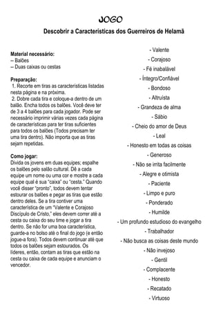 Jogo
                Descobrir a Características dos Guerreiros de Helamã

                                                                 - Valente
Material necessário:
-- Balões                                                       - Corajoso
-- Duas caixas ou cestas                                      - Fé inabalável
Preparação:                                                 - Íntegro/Confiável
 1. Recorte em tiras as características listadas                - Bondoso
nesta página e na próxima.
 2. Dobre cada tira e coloque-a dentro de um                    - Altruísta
balão. Encha todos os balões. Você deve ter                - Grandeza de alma
de 3 a 4 balões para cada jogador. Pode ser
necessário imprimir várias vezes cada página                      - Sábio
de características para ter tiras suficientes            - Cheio do amor de Deus
para todos os balões (Todos precisam ter
uma tira dentro). Não importa que as tiras                         - Leal
sejam repetidas.                                       - Honesto em todas as coisas
Como jogar:                                                     - Generoso
Divida os jovens em duas equipes; espalhe                - Não se irrita facilmente
os balões pelo salão cultural. Dê a cada
equipe um nome ou uma cor e mostre a cada                   - Alegre e otimista
equipe qual é sua “caixa” ou “cesta.” Quando                    - Paciente
você disser “pronto”, todos devem tentar
estourar os balões e pegar as tiras que estão                 - Limpo e puro
dentro deles. Se a tira contiver uma                           - Ponderado
característica de um “Valente e Corajoso
Discípulo de Cristo,” eles devem correr até a                   - Humilde
cesta ou caixa do seu time e jogar a tira          - Um profundo estudioso do evangelho
dentro. Se não for uma boa característica,
guarde-a no bolso até o final do jogo (e então                - Trabalhador
jogue-a fora). Todos devem continuar até que        - Não busca as coisas deste mundo
todos os balões sejam estourados. Os
líderes, então, contam as tiras que estão na                  - Não invejoso
cesta ou caixa de cada equipe e anunciam o                        - Gentil
vencedor.
                                                              - Complacente
                                                                - Honesto
                                                                - Recatado
                                                                - Virtuoso
 