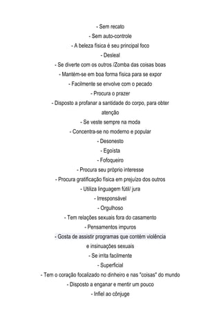 - Sem recato
                             - Sem auto-controle
                     - A beleza física é seu principal foco
                                   - Desleal
              - Se diverte com os outros /Zomba das coisas boas
                - Mantém-se em boa forma física para se expor
                    - Facilmente se envolve com o pecado
                              - Procura o prazer
            - Disposto a profanar a santidade do corpo, para obter
                                    atenção
                         - Se veste sempre na moda
                    - Concentra-se no moderno e popular
                                 - Desonesto
                                   - Egoísta
                                 - Fofoqueiro
                        - Procura seu próprio interesse
              - Procura gratificação física em prejuízo dos outros
                         - Utiliza linguagem fútil/ jura
                                - Irresponsável
                                 - Orgulhoso
                  - Tem relações sexuais fora do casamento
                           - Pensamentos impuros
              - Gosta de assistir programas que contém violência
                            e insinuações sexuais
                             - Se irrita facilmente
                                 - Superficial
        - Tem o coração focalizado no dinheiro e nas "coisas" do mundo
                   - Disposto a enganar e mentir um pouco
 
                              - Infiel ao cônjuge 
     
 