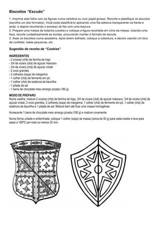 Biscoitos “Escudo”
1. Imprima esta folha com as figuras numa cartolina ou num papel grosso. Recorte e plastifique os escudos
(escolha um dos formatos). Você pode plastificá-lo aplicando uma fita adesiva transparente na frente e
atrás, e depois recortando o excesso de fita com uma tesoura.
2. Prepare uma massa de bolacha (cookie) e coloque a figura recortada em cima da massa. Usando uma
faca, recorte cuidadosamente as bordas, procurando manter o formato de escudo
3. Asse os biscoitos numa assadeira. Após terem esfriado, coloque a cobertura, e decore usando um bico
de confeitar, balas pequenas, etc.

Sugestão de receita de “Cookies”

INGREDIENTES
- 2 xícaras (chá) de farinha de trigo
- 3/4 de xícara (chá) de açúcar mascavo
- 3/4 de xícara (chá) de açúcar cristal
- 2 ovos grandes
- 2 colheres (sopa) de margarina
- 1 colher (chá) de fermento em pó
- 1 colher (chá) de essência de baunilha
- 1 pitada de sal
- 1 barra de chocolate meio amargo picada (180 g)
MODO DE PREPARO
Numa vasilha, misture 2 xícaras (chá) de farinha de trigo, 3/4 de xícara (chá) de açúcar mascavo, 3/4 de xícara (chá) de
açúcar cristal, 2 ovos grandes, 2 colheres (sopa) de margarina, 1 colher (chá) de fermento em pó, 1 colher (chá) de
essência de baunilha e 1 pitada de sal. Misture bem até ficar uma massa homogênea.
Acrescente 1 barra de chocolate meio amargo picada (180 g) e misture novamente.
Numa forma untada e enfarinhada, coloque 1 colher (sopa) da massa (cerca de 50 g) para cada cookie e leve para
assar a 180ºC por mais ou menos 25 min.




                                                                                                        
 
