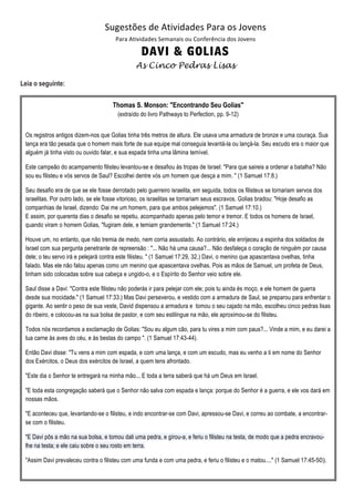 Sugestões de Atividades Para os Jovens 
                                    Para Atividades Semanais ou Conferência dos Jovens 
                                              DAVI & GOLIAS 
                                               As Cinco Pedras Lisas

Leia o seguinte:


                                      Thomas S. Monson: "Encontrando Seu Golias"
                                        (extraído do livro Pathways to Perfection, pp. 9-12)


 Os registros antigos dizem-nos que Golias tinha três metros de altura. Ele usava uma armadura de bronze e uma couraça. Sua
 lança era tão pesada que o homem mais forte de sua equipe mal conseguia levantá-la ou lançá-la. Seu escudo era o maior que
 alguém já tinha visto ou ouvido falar, e sua espada tinha uma lâmina temível.

 Este campeão do acampamento filisteu levantou-se e desafiou às tropas de Israel: "Para que saireis a ordenar a batalha? Não
 sou eu filisteu e vós servos de Saul? Escolhei dentre vós um homem que desça a mim. " (1 Samuel 17:8.)

 Seu desafio era de que se ele fosse derrotado pelo guerreiro israelita, em seguida, todos os filisteus se tornariam servos dos
 israelitas. Por outro lado, se ele fosse vitorioso, os israelitas se tornariam seus escravos. Golias bradou: "Hoje desafio as
 companhias de Israel, dizendo: Dai me um homem, para que ambos pelejemos". (1 Samuel 17:10.)
 E assim, por quarenta dias o desafio se repetiu, acompanhado apenas pelo temor e tremor. E todos os homens de Israel,
 quando viram o homem Golias, "fugiram dele, e temiam grandemente." (1 Samuel 17:24.)

 Houve um, no entanto, que não tremia de medo, nem corria assustado. Ao contrário, ele enrijeceu a espinha dos soldados de
 Israel com sua pergunta penetrante de repreensão : "... Não há uma causa?... Não desfaleça o coração de ninguém por causa
 dele; o teu servo irá e pelejará contra este filisteu. " (1 Samuel 17:29, 32.) Davi, o menino que apascentava ovelhas, tinha
 falado. Mas ele não falou apenas como um menino que apascentava ovelhas. Pois as mãos de Samuel, um profeta de Deus,
 tinham sido colocadas sobre sua cabeça e ungido-o, e o Espírito do Senhor veio sobre ele.

 Saul disse a Davi: "Contra este filisteu não poderás ir para pelejar com ele; pois tu ainda és moço, e ele homem de guerra
 desde sua mocidade." (1 Samuel 17:33.) Mas Davi perseverou, e vestido com a armadura de Saul, se preparou para enfrentar o
 gigante. Ao sentir o peso de sua veste, David dispensou a armadura e tomou o seu cajado na mão, escolheu cinco pedras lisas
 do ribeiro, e colocou-as na sua bolsa de pastor, e com seu estilingue na mão, ele aproximou-se do filisteu.

 Todos nós recordamos a exclamação de Golias: "Sou eu algum cão, para tu vires a mim com paus?... Vinde a mim, e eu darei a
 tua carne às aves do céu, e às bestas do campo ". (1 Samuel 17:43-44).

 Então Davi disse: "Tu vens a mim com espada, e com uma lança, e com um escudo, mas eu venho a ti em nome do Senhor
 dos Exércitos, o Deus dos exércitos de Israel, a quem tens afrontado.

 "Este dia o Senhor te entregará na minha mão... E toda a terra saberá que há um Deus em Israel.

 "E toda esta congregação saberá que o Senhor não salva com espada e lança: porque do Senhor é a guerra, e ele vos dará em
 nossas mãos.

 "E aconteceu que, levantando-se o filisteu, e indo encontrar-se com Davi, apressou-se Davi, e correu ao combate, a encontrar-
 se com o filisteu.

 "E Davi pôs a mão na sua bolsa, e tomou dali uma pedra, e gírou-a, e feriu o filisteu na testa, de modo que a pedra encravou-
 lhe na testa; e ele caiu sobre o seu rosto em terra.

 "Assim Davi prevaleceu contra o filisteu com uma funda e com uma pedra, e feriu o filisteu e o matou...." (1 Samuel 17:45-50). 
 