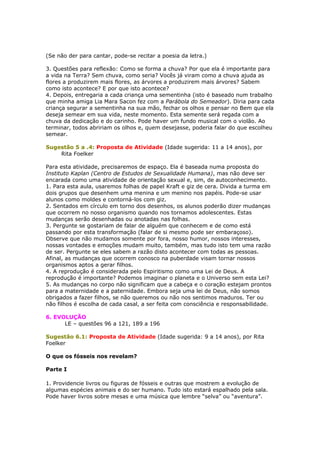 (Se não der para cantar, pode-se recitar a poesia da letra.)
3. Questões para reflexão: Como se forma a chuva? Por que ela é importante para
a vida na Terra? Sem chuva, como seria? Vocês já viram como a chuva ajuda as
flores a produzirem mais flores, as árvores a produzirem mais árvores? Sabem
como isto acontece? E por que isto acontece?
4. Depois, entregaria a cada criança uma sementinha (isto é baseado num trabalho
que minha amiga Lia Mara Sacon fez com a Parábola do Semeador). Diria para cada
criança segurar a sementinha na sua mão, fechar os olhos e pensar no Bem que ela
deseja semear em sua vida, neste momento. Esta semente será regada com a
chuva da dedicação e do carinho. Pode haver um fundo musical com o violão. Ao
terminar, todos abririam os olhos e, quem desejasse, poderia falar do que escolheu
semear.
Sugestão 5 a .4: Proposta de Atividade (Idade sugerida: 11 a 14 anos), por
Rita Foelker
Para esta atividade, precisaremos de espaço. Ela é baseada numa proposta do
Instituto Kaplan (Centro de Estudos de Sexualidade Humana), mas não deve ser
encarada como uma atividade de orientação sexual e, sim, de autoconhecimento.
1. Para esta aula, usaremos folhas de papel Kraft e giz de cera. Divida a turma em
dois grupos que desenhem uma menina e um menino nos papéis. Pode-se usar
alunos como moldes e contorná-los com giz.
2. Sentados em círculo em torno dos desenhos, os alunos poderão dizer mudanças
que ocorrem no nosso organismo quando nos tornamos adolescentes. Estas
mudanças serão desenhadas ou anotadas nas folhas.
3. Pergunte se gostariam de falar de alguém que conhecem e de como está
passando por esta transformação (falar de si mesmo pode ser embaraçoso).
Observe que não mudamos somente por fora, nosso humor, nossos interesses,
nossas vontades e emoções mudam muito, também, mas tudo isto tem uma razão
de ser. Pergunte se eles sabem a razão disto acontecer com todas as pessoas.
Afinal, as mudanças que ocorrem conosco na puberdade visam tornar nossos
organismos aptos a gerar filhos.
4. A reprodução é considerada pelo Espiritismo como uma Lei de Deus. A
reprodução é importante? Podemos imaginar o planeta e o Universo sem esta Lei?
5. As mudanças no corpo não significam que a cabeça e o coração estejam prontos
para a maternidade e a paternidade. Embora seja uma lei de Deus, não somos
obrigados a fazer filhos, se não queremos ou não nos sentimos maduros. Ter ou
não filhos é escolha de cada casal, a ser feita com consciência e responsabilidade.
6. EVOLUÇÃO
LE – questões 96 a 121, 189 a 196
Sugestão 6.1: Proposta de Atividade (Idade sugerida: 9 a 14 anos), por Rita
Foelker
O que os fósseis nos revelam?
Parte I
1. Providencie livros ou figuras de fósseis e outras que mostrem a evolução de
algumas espécies animais e do ser humano. Tudo isto estará espalhado pela sala.
Pode haver livros sobre mesas e uma música que lembre “selva” ou “aventura”.
 