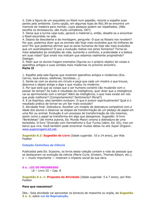2. Cole a figura de um esqueleto ou fóssil num papelão, recorte e espalhe suas
partes pelo ambiente. Como opção, em algumas lojas de R$1,99 se encontra um
mamute de madeira para montar, cujos pedaços podem ser espalhados. (Não
escolha os dinossauros, são muito complexos, OK?)
3. Deixe que a turma veja tudo, aprecie o material e, então, desafie-os a encontrar
o fóssil escondido na sala.
4. Depois da descoberta e da montagem, pergunte: O que os fósseis nos revelam?
Por que, podemos dizer que os animais são hoje mais evoluídos que há milhares de
ano? Por que podemos afirmar que os seres humanos de hoje são mais evoluídos
que um australopiteco? O que a evolução realiza nos seres homanos? Torna-os
mais adaptados às condições de vida, aumenta o conforto, a praticidade e a beleza
em suas vidas? Que sinais nos indicam que estamos realmente progredindo?
Dialogar.
5. Pedir que os alunos tragam exemplos (figuras ou o próprio objeto) de coisas e
aparelhos antigos e suas versões mais modernas no próximo encontro.
Parte II
1. Espalhe pela sala figuras que mostrem aparelhos antigos e modernos (Exs.
Carros, toca-discos, telefones, bicicletas...).
2. Sente-se com os alunos em círculo e peça que cada um mostre o que trouxe,
descreva o objeto antigo e diga o que mudou no moderno.
3. Por que será que as coisas que o ser humano constrói vão mudando com o
passar do tempo? Se tudo é resultado da inteligência, quer dizer que a inteligência
vai se aprimorando com o tempo? Além da inteligência, o que mais existe em nós
que pode melhorar? (Comportamento? Sentimento? Moral?)
4. E os Espíritos, eles também evoluem. O que é evoluir espiritualmente? Qual é o
resultado prático de tornar-se um Ser mais evoluído?
5. Atividade final: Dobradura. Escolher um modelo de dobradura compatível com a
idade dos alunos e observar as etapas da transformação de um pedaço de papel em
uma flor ou animal. Evolução é um processo de transformação de nós mesmos,
assim como o papel se transforma em algo que desejamos. Sugestão: O livro
“Borboletas” (de minha autoria, Ed. Mundo Maior) ensina a dobradura de uma
borboleta. O livro “Diversão com Vermelhinho e Sua Turma (idem, Ed. Gil), traz um
barco que vira. Você também pode encontrar muitas idéias no site Super Origami:
www.superorigami.kit.net.
Sugestão 6.2: Sugestão de Livro (Idade sugerida: 10 a 14 anos), por Rita
Foelker
Coleção Caminhos da Ciência
Publicados pela Ed. Scipione, os livros desta coleção contam a vida de pessoas que
se destacaram na evolução da ciência (Marie Curie, Einstein, Thomas Edison, etc.),
e — muito importante — mostram o impacto social da sua obra.
6 a . LEI DE PROGRESSO
LE – Livro III – Cap. 8
Sugestão 6 a .1: Proposta de Atividade (Idade sugerida: 5 a 7 anos), por Rita
Foelker
Para que nascemos?
Obs.: Esta atividade vai aproveitar os bonecos de massinha ou argila, da Sugestão
5 a .2, sobre Lei de Reprodução.
 