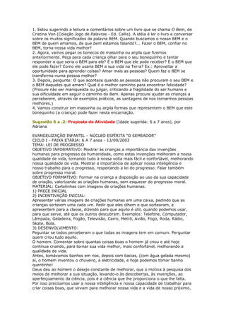 1. Estou sugerindo a leitura e comentários sobre um livro que se chama O Bem, de
Cristina Von (Coleção Jogo de Palavras - Ed. Callis). A idéia é ler o livro e conversar
sobre os muitos significados da palavra BEM. Quando buscamos o nosso BEM e o
BEM de quem amamos, de que bem estamos falando?... Fazer o BEM, confiar no
BEM, torna nossa vida melhor?
2. Agora, vamos pegar os bonecos de massinha ou argila que fizemos
anteriormente. Peça para cada criança olhar para o seu bonequinho e tentar
responder o que seria o BEM para ele? É o BEM que ele pode receber? É o BEM que
ele pode fazer? Como ele usaria BEM a sua vida na Terra? Ex.: Aproveitar a
oportunidade para aprender coisas? Amar mais as pessoas? Quem faz o BEM se
transforma numa pessoa melhor?
3. Depois, pergunte: O que acontece quando as pessoas não procuram o seu BEM e
o BEM daqueles que amam? Qual é o melhor caminho para encontrar felicidade?
(Procure não ser maniqueísta ou julgar, criticando a fragilidade do ser humano e
sua dificuldade em seguir o caminho do Bem. Apenas procure ajudar as crianças a
perceberem, através de exemplos práticos, as vantagens de nos tornarmos pessoas
melhores.)
4. Vamos construir em massinha ou argila formas que representem o BEM que este
bonequinho (a criança) pode fazer nesta encarnação.
Sugestão 6 a .2: Proposta de Atividade (Idade sugerida: 6 a 7 anos), por
Adriana
EVANGELIZAÇÃO INFANTIL – NÚCLEO ESPÍRITA “O SEMEADOR”
CICLO I - FAIXA ETÁRIA: 6 A 7 anos - 13/09/2003
TEMA: LEI DE PROGRESSO
OBJETIVO INFORMATIVO: Mostrar às crianças a importância das invenções
humanas para progresso da humanidade, como estas invenções melhoram a nossa
qualidade de vida, tornando tudo à nossa volta mais fácil e confortável, melhorando
nossa qualidade de vida. Mostrar a importância de aplicar nossa inteligência e
nosso trabalho para o progresso, respeitando a lei do progresso. Falar também
sobre progresso moral.
OBJETIVO FORMATIVO: Formar na criança a disposição ao uso da sua capacidade
de criação, valorizando as criações humanas, sem esquecer do progresso moral.
MATERIAL: Cartelinhas com imagens de criações humanas.
1) PRECE INICIAL
2) INCENTIVAÇÃO INICIAL:
Apresentar várias imagens de criações humanas em uma caixa, pedindo que as
crianças sorteiem uma cada um. Pedir que eles olhem o que sortearam, e
apresentem para a classe, dizendo para que aquilo é útil, quando podemos usar,
para que serve, até que os outros descubram. Exemplos: Telefone, Computador,
Lâmpada, Geladeira, Fogão, Televisão, Carro, Metrô, Avião, Fogo, Roda, Rádio,
Skate, Bola.
3) DESENVOLVIMENTO:
Peguntar se todos perceberam o que todas as imagens tem em comum. Perguntar
quem criou tudo aquilo.
O homem. Comentar sobre quantas coisas boas o homem já criou e até hoje
continua criando, para tornar sua vida melhor, mais confortável, melhorando a
qualidade de vida.
Antes, tomávamos banhos em rios, depois com bacias, (com água gelada mesmo)
aí, o homem inventou o chuveiro, a eletricidade, e hoje podemos tomar banho
quentinho!
Deus deu ao homem o desejo constante de melhorar, que o motiva à pesquisa dos
meios de melhorar a sua situação, levando-o às descobertas, às invenções, ao
aperfeiçoamento da ciência, pois é a ciência que lhe proporciona o que lhe falta.
Por isso precisamos usar a nossa inteligência e nossa capacidade de trabalhar para
criar coisas boas, que sirvam para melhorar nossa vida e a vida de nosso próximo.
 