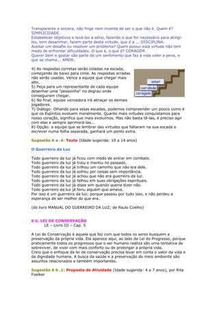 Transparente e sincera, não finge nem inventa de ser o que não é. Quem é?
SIMPLICIDADE.
Estabelecer objetivos e levá-los a sério, fazendo o que for necessário para atingi-
los, sem desanimar, fazem parte desta virtude, que é a ... DISCIPLINA.
Aceitar um desafio ou resolver um problema? Quem possui esta virtude não tem
medo de enfrentar dificuldades. O que é, o que é? CORAGEM.
Querer bem e gostar são parte de um sentimento que faz a vida valer a pena, e
que se chama... AMOR.
4) As respostas corretas serão coladas na escada,
começando de baixo para cima. As respostas erradas
não serão usadas. Vence a equipe que chegar mais
alto.
5) Peça para um representante de cada equipe
desenhar uma "pessoinha" no degrau onde
conseguiram chegar.
6) No final, equipe vencedora irá abraçar os demais
jogadores.
7) Diálogo: Olhando para estas escadas, podemos compreender um pouco como é
que os Espíritos evoluem moralmente. Quanto mais virtudes conquistamos para
nosso coração, significa que mais evoluímos. Mas não basta tê-las, é preciso agir
com elas e sempre aprimorá-las...
8) Opção: a equipe que se lembrar das virtudes que faltaram na sua escada e
escrever numa folha separada, ganhará um ponto extra.
Sugestão 6 a .4: Texto (Idade sugerida: 10 a 14 anos)
O Guerreiro da Luz
Todo guerreiro da luz já ficou com medo de entrar em combate.
Todo guerreiro da luz já traiu e mentiu no passado.
Todo guerreiro da luz já trilhou um caminho que não era dele.
Todo guerreiro da luz já sofreu por coisas sem importância.
Todo guerreiro da luz já achou que não era guerreiro da luz.
Todo guerreiro da luz já falhou em suas obrigações espirituais.
Todo guerreiro da luz já disse sim quando queria dizer não.
Todo guerreiro da luz já feriu alguém que amava.
Por isso é um guerreiro da luz; porque passou por tudo isso, e não perdeu a
esperança de ser melhor do que era.
(do livro MANUAL DO GUERREIRO DA LUZ; de Paulo Coelho)
6 b. LEI DE CONSERVAÇÃO
LE – Livro III – Cap. 5
A Lei de Conservação é aquela que faz com que todos os seres busquem a
preservação da própria vida. Ela aparece aqui, ao lado da Lei do Progresso, porque
praticamente todos os progressos que o ser humano realiza são uma tentativa de
sobreviver, de viver com mais conforto ou de prolongar a própria vida.
Creio que o enfoque da lei de conservação precisa levar em conta o valor da vida e
da dignidade humana. A busca da saúde e a preservação do meio ambiente são
assuntos relacionados e também importantes.
Sugestão 6 b .1: Proposta de Atividade (Idade sugerida: 4 a 7 anos), por Rita
Foelker
 