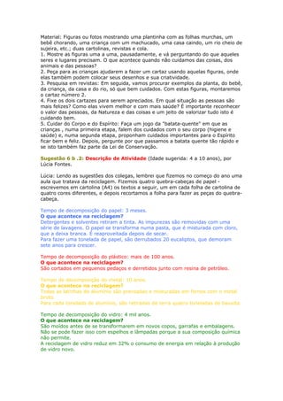 Material: Figuras ou fotos mostrando uma plantinha com as folhas murchas, um
bebê chorando, uma criança com um machucado, uma casa caindo, um rio cheio de
sujeira, etc.; duas cartolinas, revistas e cola.
1. Mostre as figuras uma a uma, pausadamente, e vá perguntando do que aqueles
seres e lugares precisam. O que acontece quando não cuidamos das coisas, dos
animais e das pessoas?
2. Peça para as crianças ajudarem a fazer um cartaz usando aquelas figuras, onde
elas também podem colocar seus desenhos e sua criatividade.
3. Pesquisa em revistas: Em seguida, vamos procurar exemplos da planta, do bebê,
da criança, da casa e do rio, só que bem cuidados. Com estas figuras, montaremos
o cartaz número 2.
4. Fixe os dois cartazes para serem apreciados. Em qual situação as pessoas são
mais felizes? Como elas vivem melhor e com mais saúde? É importante reconhecer
o valor das pessoas, da Natureza e das coisas e um jeito de valorizar tudo isto é
cuidando bem.
5. Cuidar do Corpo e do Espírito: Faça um jogo da "batata-quente" em que as
crianças , numa primeira etapa, falem dos cuidados com o seu corpo (higiene e
saúde) e, numa segunda etapa, proponham cuidados importantes para o Espírito
ficar bem e feliz. Depois, pergunte por que passamos a batata quente tão rápido e
se isto também faz parte da Lei de Conservação.
Sugestão 6 b .2: Descrição de Atividade (Idade sugerida: 4 a 10 anos), por
Lúcia Fontes.
Lúcia: Lendo as sugestões dos colegas, lembrei que fizemos no começo do ano uma
aula que tratava da reciclagem. Fizemos quatro quebra-cabeças de papel -
escrevemos em cartolina (A4) os textos a seguir, um em cada folha de cartolina de
quatro cores diferentes, e depois recortamos a folha para fazer as peças do quebra-
cabeça.
Tempo de decomposição do papel: 3 meses.
O que acontece na reciclagem?
Detergentes e solventes retiram a tinta. As impurezas são removidas com uma
série de lavagens. O papel se transforma numa pasta, que é misturada com cloro,
que a deixa branca. É reaproveitada depois de secar.
Para fazer uma tonelada de papel, são derrubados 20 eucaliptos, que demoram
sete anos para crescer.
Tempo de decomposição do plástico: mais de 100 anos.
O que acontece na reciclagem?
São cortados em pequenos pedaços e derretidos junto com resina de petróleo.
Tempo de decomposição do metal: 10 anos.
O que acontece na reciclagem?
Todas as latinhas de alumínio são prensadas e misturadas em fornos com o metal
bruto.
Para cada tonelada de alumínio, são retiradas da terra quatro toneladas de bauxita.
Tempo de decomposição do vidro: 4 mil anos.
O que acontece na reciclagem?
São moídos antes de se transformarem em novos copos, garrafas e embalagens.
Não se pode fazer isso com espelhos e lâmpadas porque a sua composição química
não permite.
A reciclagem de vidro reduz em 32% o consumo de energia em relação à produção
de vidro novo.
 