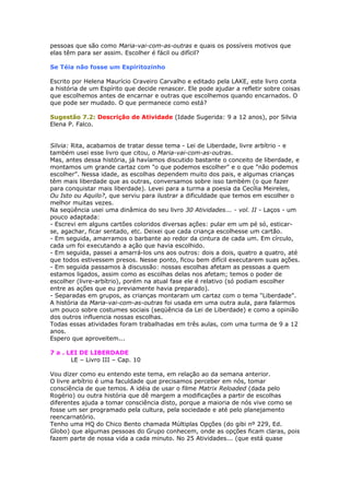 pessoas que são como Maria-vai-com-as-outras e quais os possíveis motivos que
elas têm para ser assim. Escolher é fácil ou difícil?
Se Téia não fosse um Espiritozinho
Escrito por Helena Maurício Craveiro Carvalho e editado pela LAKE, este livro conta
a história de um Espírito que decide renascer. Ele pode ajudar a refletir sobre coisas
que escolhemos antes de encarnar e outras que escolhemos quando encarnados. O
que pode ser mudado. O que permanece como está?
Sugestão 7.2: Descrição de Atividade (Idade Sugerida: 9 a 12 anos), por Silvia
Elena P. Falco.
Silvia: Rita, acabamos de tratar desse tema - Lei de Liberdade, livre arbítrio - e
também usei esse livro que citou, o Maria-vai-com-as-outras.
Mas, antes dessa história, já havíamos discutido bastante o conceito de liberdade, e
montamos um grande cartaz com "o que podemos escolher" e o que "não podemos
escolher". Nessa idade, as escolhas dependem muito dos pais, e algumas crianças
têm mais liberdade que as outras, conversamos sobre isso também (o que fazer
para conquistar mais liberdade). Levei para a turma a poesia da Cecília Meireles,
Ou Isto ou Aquilo?, que serviu para ilustrar a dificuldade que temos em escolher o
melhor muitas vezes.
Na seqüência usei uma dinâmica do seu livro 30 Atividades... - vol. II - Laços - um
pouco adaptada:
- Escrevi em alguns cartões coloridos diversas ações: pular em um pé só, esticar-
se, agachar, ficar sentado, etc. Deixei que cada criança escolhesse um cartão.
- Em seguida, amarramos o barbante ao redor da cintura de cada um. Em círculo,
cada um foi executando a ação que havia escolhido.
- Em seguida, passei a amarrá-los uns aos outros: dois a dois, quatro a quatro, até
que todos estivessem presos. Nesse ponto, ficou bem difícil executarem suas ações.
- Em seguida passamos à discussão: nossas escolhas afetam as pessoas a quem
estamos ligados, assim como as escolhas delas nos afetam; temos o poder de
escolher (livre-arbítrio), porém na atual fase ele é relativo (só podiam escolher
entre as ações que eu previamente havia preparado).
- Separadas em grupos, as crianças montaram um cartaz com o tema "Liberdade".
A história da Maria-vai-com-as-outras foi usada em uma outra aula, para falarmos
um pouco sobre costumes sociais (seqüência da Lei de Liberdade) e como a opinião
dos outros influencia nossas escolhas.
Todas essas atividades foram trabalhadas em três aulas, com uma turma de 9 a 12
anos.
Espero que aproveitem...
7 a . LEI DE LIBERDADE
LE – Livro III – Cap. 10
Vou dizer como eu entendo este tema, em relação ao da semana anterior.
O livre arbítrio é uma faculdade que precisamos perceber em nós, tomar
consciência de que temos. A idéia de usar o filme Matrix Reloaded (dada pelo
Rogério) ou outra história que dê margem a modificações a partir de escolhas
diferentes ajuda a tomar consciência disto, porque a maioria de nós vive como se
fosse um ser programado pela cultura, pela sociedade e até pelo planejamento
reencarnatório.
Tenho uma HQ do Chico Bento chamada Múltiplas Opções (do gibi nº 229, Ed.
Globo) que algumas pessoas do Grupo conhecem, onde as opções ficam claras, pois
fazem parte de nossa vida a cada minuto. No 25 Atividades... (que está quase
 