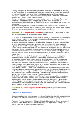 saindo), coloquei um trabalho parecido usando a história da Raposa e o Lenhador,
só que analisando as emoções presentes e a possibilidade de mudar seu desfecho.
Já a Lei de Liberdade traz uma visão moral do uso desta faculdade que, em
princípio, é amoral, como a mediunidade e a inteligência. Como usar a liberdade
para ser feliz? – Esta é uma questão moral.
A vida é necessária para que uma pessoa exista – escreveu Dalmo Dallari. Mas
liberdade é fundamental para uma pessoa se sentir viva. A vida sem o
reconhecimento da liberdade e do livre-arbítrio é uma história sem graça, uma cena
sem cores.
Reconhecer que podemos, usando nossa liberdade, construir nossa felicidade e
estar com quem amamos, acrescenta uma nova dimensão aos nossos atos, e é esta
dimensão que precisamos ajudar nossos alunos a perceberem.
Sugestão 7 a .1: Proposta de Atividade (Idade Sugerida: 8 a 12 anos), a partir
das contribuições de vários participantes do Grupo.
1. As crianças estão sentadas em círculo e, no meio, há uma caixa com objetos que
podem ser de verdade ou brinquedos. Esta caixa está coberta por um pano de
modo que não se vê o que há dentro.
2. O jogo começa com uma figura, que pode ser uma foto de revista ou ilustração
de livro, sorteada entre diversas (pro jogo ficar bem diferente, cada vez que é
jogado). O coordenador mostra a figura e explica que nosso objetivo como grupo é
criar a melhor história que pudermos e que cada um contribuirá com um pedacinho.
A criança à direita inicia, com base na figura. A próxima criança pode continuar a
história simplesmente ou pode se levantar e ir ao centro sortear um objeto. Se ela
escolher sortear, este objeto tem que estar presente na seqüência da história que
ela vai criar.
3. Se a história “empacar”, o coordenador pode oferecer a outro participante a
oportunidade de ajudar o coleguinha, dando a ele uma idéia para continuar.
4. Quando o jogo der uma volta e retornar ao coordenador, ele faz uma parada.
Agora é momento de comentar sobre os fatos da história. Quais representaram
escolhas boas e a quem estas escolhas fizeram bem. Quais foram escolhas ruins
com resultados ruins. Vamos perguntar se as pessoas sempre têm escolha e o que
pode atrapalhar nossa capacidade de escolher.
(Para a turma de 11/12 anos, você pode propor uma análise do próprio jogo: onde
ele nos deixava livres e onde tínhamos que seguir regras. Seguir regras é deixar de
ser livre? Ou seguir as regras também é uma escolha? Quais as vantagens das
regras? Como seria um jogo sem regras? Havia a opção de ajudar e ser ajudado.
Ajudar e ser ajudado é uma escolha? Ou uma obrigação?)
5. No final, as crianças recebem uma folha onde aparecem as várias horas do dia
com espaços em branco à frente. Para ficar mais legal, podem ser desenhados
reloginhos ou usados aqueles caracteres especiais do computador (Wingdings -
...) Diga para as crianças imaginarem que aquele é um dia na vida delas e
escolherem o que vão fazer para ter um bom dia. Pergunte o que é importante para
ter um dia feliz, quanto isto depende de nós...
Sugestão 8.2: Livro e Proposta de Atividade (Idade sugerida: 12 anos em
diante)
Liberdade & Outros Temas
Arquimedes (Espírito), oferece neste livro (com Rita Foelker, Ed. Gil) a possibilidade
de refletir sobre temas fundamentais como liberdade, verdade, justiça e amor.
Proposta: Poderíamos recriar o diálogo intitulado Liberdade na classe, uma espécie
de leitura dramática e, depois, comentar pontos que chamaram a atenção do
grupo. Creio que os adolescentes apreciariam...
 