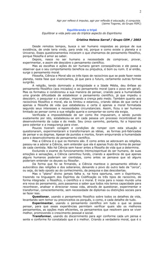Agir por reflexo é impulso, agir por reflexão é educação, é conquista.
(Jaime Togores, do Grupo FEPC)
Equilibrando o tripé
Equilibrar a vida pelo uso do tríplice aspecto do Espiritismo
Cristina Helena Sarraf / Grupo CEM / 2003
Desde remotos tempos, busca o ser humano respostas ao porque de sua
existência, de onde teria vindo, para onde irá, porque e como existe o planeta e o
Universo. Esses questionamentos iniciaram o que chamamos de pensamento filosófico,
porque filosofia é amor ao saber.
Depois, nasce no ser humano a necessidade de comprovar, provar,
experimentar, e assim ele descobre o pensamento científico.
Mas as escolhas e ações do ser humano geram conseqüências e ele passa a
observar que o seu comportamento beneficia ou prejudica, é bom ou ruim. E aí então,
surge o pensamento moral.
Filosofia, Ciência e Moral são os três tipos de raciocínios que se pode fazer neste
planeta, nesta fase que vivenciamos, já que para o futuro, certamente outras formas
surgirão.
A religião, tendo dominado a Antigüidade e a Idade Média, deu ênfase ao
pensamento filosófico (aos iniciados) e ao pensamento moral (para o povo em geral).
Mas os formatou e condicionou a sua maneira de pensar, criando para a humanidade
uma grande dificuldade de estabelecer o pensamento científico, já que impediu o
descobrir, o pesquisar e o analisar, impondo a crença pelo medo. Também quanto aos
raciocínios filosófico e moral, ela os limitou e estancou, criando idéias de que certa é
apenas a filosofia de vida que estabeleceu e certa é apenas a moral formatada
segundo seus interesses e necessidades circunstanciais. Assim, ficou o ser humano
limitado ao pensar como a sua religião queria e comportar-se como ela exigia.
Verificada a impossibilidade de ser como lhe impuseram, e sendo punido
exatamente por isto, estabeleceu-se em cada pessoa um processo incontrolável de
desenvolvimento da culpa e do medo. Seu único caminho, portanto, foi a hipocrisia
para ostentar e a insegurança para viver.
Poucos tiveram coragem e condições de romper com esta situação e
questionaram, experimentaram e transformaram as idéias, as formas pré-fabricadas
de pensar e os dogmas. Apesar de punidos e mortos, foram empurrando a humanidade
para o desenvolvimento do pensamento científico.
Mas a Ciência é o que os Homens são. E como antes se adoravam as religiões,
passou-se a adorar a Ciência, sem entender que ela é apenas fruto da forma de pensar
de cada cientista. Não há Ciência sem haver antes a filosofia de vida que a determina.
Excluindo o exame do funcionamento íntimo/espiritual do ser humano, de suas
emoções e sensações, a Ciência caminhou fundo, criando a aparência de que apenas
alguns humanos poderiam ser cientistas, como antes se pensava que só alguns
poderiam entender os deuses ou filosofar.
Da forma que foi se firmando, a Ciência manteve o pensamento elitista e
autocrático das religiões e dos soberanos, deixando o povo do outro lado da “cerca”,
ou seja, do lado oposto ao do conhecimento, da pesquisa e das descobertas.
Mas o “plano” divino jamais falha e, na hora oportuna, vem o Espiritismo,
trazendo na linguagem dos Espíritos da Codificação os três tipos de raciocínio, de
forma integrada: o filosófico, o científico e o moral. E inicia para o nosso mundo uma
era nova do pensamento, pois passamos a saber que todos nós temos capacidade para
reconhecer, analisar e direcionar nossa vida, através de questionar, experimentar e
transformar, conscientemente, sem necessidade de diplomas ou distinções sociais para
se fazer isso.
Questionar, usando o pensamento filosófico sobre todos os detalhes da vida,
levantando sem temor ou preconceitos os porquês, o como, e cada detalhe de tudo.
Experimentar, usando o pensamento científico em tudo o que se possa
pensar, para que essas experiências permitam verificar quais são os melhores
pensamentos, as opções mais eficientes, os pensamentos que resolvem para se viver
melhor, promovendo o crescimento pessoal e social.
Transformar, usando do discernimento para agir conforme cada um pensa e
sente e conforme foi constatado que é o melhor. Criando a verdadeira moral, que é o
2
 