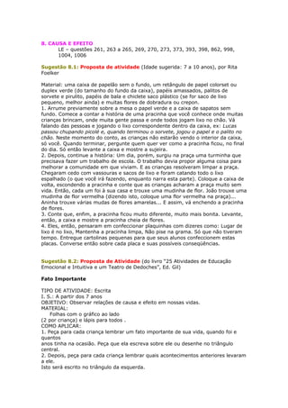 8. CAUSA E EFEITO
LE – questões 261, 263 a 265, 269, 270, 273, 373, 393, 398, 862, 998,
1004, 1006
Sugestão 8.1: Proposta de atividade (Idade sugerida: 7 a 10 anos), por Rita
Foelker
Material: uma caixa de papelão sem o fundo, um retângulo de papel colorset ou
duplex verde (do tamanho do fundo da caixa), papéis amassados, palitos de
sorvete e pirulito, papéis de bala e chiclete saco plástico (se for saco de lixo
pequeno, melhor ainda) e muitas flores de dobradura ou crepon.
1. Arrume previamente sobre a mesa o papel verde e a caixa de sapatos sem
fundo. Comece a contar a história de uma pracinha que você conhece onde muitas
crianças brincam, onde muita gente passa e onde todos jogam lixo no chão. Vá
falando das pessoas e jogando o lixo correspondente dentro da caixa, ex: Lucas
passou chupando picolé e, quando terminou o sorvete, jogou o papel e o palito no
chão. Neste momento do conto, as crianças não estarão vendo o interior da caixa,
só você. Quando terminar, pergunte quem quer ver como a pracinha ficou, no final
do dia. Só então levante a caixa e mostre a sujeira.
2. Depois, continue a história: Um dia, porém, surgiu na praça uma turminha que
precisava fazer um trabalho de escola. O trabalho devia propor alguma coisa para
melhorar a comunidade em que viviam. E as crianças resolveram limpar a praça.
Chegaram cedo com vassouras e sacos de lixo e foram catando todo o lixo
espalhado (o que você irá fazendo, enquanto narra esta parte). Coloque a caixa de
volta, escondendo a pracinha e conte que as crianças acharam a praça muito sem
vida. Então, cada um foi à sua casa e trouxe uma mudinha de flor. João trouxe uma
mudinha de flor vermelha (dizendo isto, coloque uma flor vermelha na praça)...
Aninha trouxe várias mudas de flores amarelas... E assim, vá enchendo a pracinha
de flores.
3. Conte que, enfim, a pracinha ficou muito diferente, muito mais bonita. Levante,
então, a caixa e mostre a pracinha cheia de flores.
4. Eles, então, pensaram em confeccionar plaquinhas com dizeres como: Lugar de
lixo é no lixo, Mantenha a pracinha limpa, Não pise na grama. Só que não tiveram
tempo. Entregue cartolinas pequenas para que seus alunos confeccionem estas
placas. Converse então sobre cada placa e suas possíveis conseqüências.
Sugestão 8.2: Proposta de Atividade (do livro “25 Atividades de Educação
Emocional e Intuitiva e um Teatro de Dedoches”, Ed. Gil)
Fato Importante
TIPO DE ATIVIDADE: Escrita
I. S.: A partir dos 7 anos
OBJETIVO: Observar relações de causa e efeito em nossas vidas.
MATERIAL:
Folhas com o gráfico ao lado
(2 por criança) e lápis para todos .
COMO APLICAR:
1. Peça para cada criança lembrar um fato importante de sua vida, quando foi e
quantos
anos tinha na ocasião. Peça que ela escreva sobre ele ou desenhe no triângulo
central.
2. Depois, peça para cada criança lembrar quais acontecimentos anteriores levaram
a ele.
Isto será escrito no triângulo da esquerda.
 