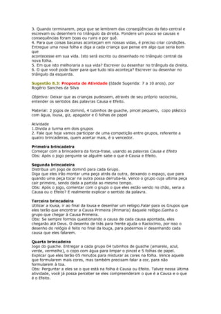 3. Quando terminarem, peça que se lembrem das conseqüências do fato central e
escrevam ou desenhem no triângulo da direita. Pondere um pouco se causas e
consequências foram boas ou ruins e por quê.
4. Para que coisas bacanas aconteçam em nossas vidas, é preciso criar condições.
Entregue uma nova folha e diga a cada criança que pense em algo que seria bom
que
acontecesse em sua vida. Isto será escrito ou desenhado no triângulo central da
nova folha.
5. Em que isto melhoraria a sua vida? Escrever ou desenhar no triângulo da direita.
6. O que você pode fazer para que tudo isto aconteça? Escrever ou desenhar no
triângulo da esquerda.
Sugestão 8.3: Proposta de Atividade (Idade Sugerida: 7 a 10 anos), por
Rogério Sanches da Silva
Objetivo: Deixar que as crianças pudessem, através de seu próprio raciocínio,
entender os sentidos das palavras Causa e Efeito.
Material: 2 jogos de dominó, 4 tubinhos de guache, pincel pequeno, copo plástico
com água, lousa, giz, apagador e 0 folhas de papel
Atividade
1.Divida a turma em dois grupos
2. Fale que hoje vamos participar de uma competição entre grupos, referente a
quatro brincadeiras, quem acertar mais, é o vencedor.
Primeira brincadeira
Começar com a brincadeira da forca-frase, usando as palavras Causa e Efeito
Obs: Após o jogo pergunte se alguém sabe o que é Causa e Efeito.
Segunda brincadeira
Distribua um jogo de dominó para cada Grupo.
Diga que eles irão montar uma peça atrás da outra, deixando o espaço, que para
quando uma peça tocar na outra possa derruba-la. Vence o grupo cuja ultima peça
cair primeiro, sendo dada a partida ao mesmo tempo.
Obs: Após o jogo, comentar com o grupo o que eles estão vendo no chão, seria a
Causa ou o Efeito? E realmente explicar o sentido da palavra.
Terceira brincadeira
Utilizar a lousa, ir ao final da lousa e desenhar um relógio.Falar para os Grupos que
eles terão que encontrar a Causa Primeira (Primaria) daquele relógio.Ganha o
grupo que chegar à Causa Primeira.
Obs: Se sempre formos questionando a causa de cada causa apontada, eles
chegarão até Deus. O desenho de trás para frente ajuda o Raciocínio, por isso o
desenho do relógio é feito no final da louça, para podermos ir desenhando cada
causa que eles falarem.
Quarta brincadeira
Jogo do guache. Entregar a cada grupo 04 tubinhos de guache (amarelo, azul,
verde, vermelho), o copo com água para limpar o pincel e 5 folhas de papel.
Explicar que eles terão 05 minutos para misturar as cores na folha. Vence aquele
que formularem mais cores, mas também precisam falar a cor, para não
formularem à toa.
Obs: Perguntar a eles se o que está na folha é Causa ou Efeito. Talvez nessa última
atividade, você já possa perceber se eles compreenderam o que é a Causa e o que
é o Efeito.
 