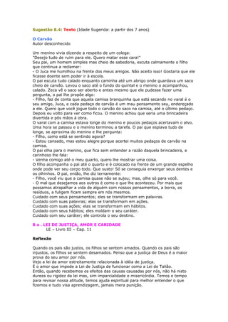Sugestão 8.4: Texto (Idade Sugerida: a partir dos 7 anos)
O Carvão
Autor desconhecido
Um menino vivia dizendo a respeito de um colega:
"Desejo tudo de ruim para ele. Quero matar esse cara!"
Seu pai, um homem simples mas cheio de sabedoria, escuta calmamente o filho
que continua a reclamar:
- O Juca me humilhou na frente dos meus amigos. Não aceito isso! Gostaria que ele
ficasse doente sem poder ir à escola.
O pai escuta tudo calado enquanto caminha até um abrigo onde guardava um saco
cheio de carvão. Levou o saco até o fundo do quintal e o menino o acompanhou,
calado. Zeca vê o saco ser aberto e antes mesmo que ele pudesse fazer uma
pergunta, o pai lhe propõe algo:
- Filho, faz de conta que aquela camisa branquinha que está secando no varal é o
seu amigo, Juca, e cada pedaço de carvão é um mau pensamento seu, endereçado
a ele. Quero que você jogue todo o carvão do saco na camisa, até o último pedaço.
Depois eu volto para ver como ficou. O menino achou que seria uma brincadeira
divertida e pôs mãos à obra.
O varal com a camisa estava longe do menino e poucos pedaços acertavam o alvo.
Uma hora se passou e o menino terminou a tarefa. O pai que espiava tudo de
longe, se aproxima do menino e lhe pergunta:
- Filho, como está se sentindo agora?
- Estou cansado, mas estou alegre porque acertei muitos pedaços de carvão na
camisa.
O pai olha para o menino, que fica sem entender a razão daquela brincadeira, e
carinhoso lhe fala:
- Venha comigo até o meu quarto, quero lhe mostrar uma coisa.
O filho acompanha o pai até o quarto e é colocado na frente de um grande espelho
onde pode ver seu corpo todo. Que susto! Só se conseguia enxergar seus dentes e
os olhinhos. O pai, então, lhe diz ternamente:
- Filho, você viu que a camisa quase não se sujou; mas, olhe só para você.
- O mal que desejamos aos outros é como o que lhe aconteceu. Por mais que
possamos atrapalhar a vida de alguém com nossos pensamentos, a borra, os
resíduos, a fuligem ficam sempre em nós mesmos.
Cuidado com seus pensamentos; eles se transformam em palavras.
Cuidado com suas palavras; elas se transformam em ações.
Cuidado com suas ações; elas se transformam em hábitos.
Cuidado com seus hábitos; eles moldam o seu caráter.
Cuidado com seu caráter; ele controla o seu destino.
8 a . LEI DE JUSTIÇA, AMOR E CARIDADE
LE – Livro III – Cap. 11
Reflexão
Quando os pais são justos, os filhos se sentem amados. Quando os pais são
injustos, os filhos se sentem desamados. Penso que a justiça de Deus é a maior
prova do seu amor por nós.
Vejo a lei de amor estreitamente relacionada à idéia de justiça.
É o amor que impede a Lei de Justiça de funcionar como a Lei de Talião.
Então, quando recebemos os efeitos das causas causadas por nós, não há nisto
dureza ou rigidez da lei mas, sim imparcialidade e misericórdia. Temos o tempo
para revisar nossa atitude, temos ajuda espiritual para melhor entender o que
fizemos e tudo visa aprendizagem, jamais mera punição.
 