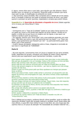 6. Agora, vamos olhar para o outro lado, para alguém que não olhamos. Ele(a)
também quer um abraço ou um beijinho. Perguntei então se sentiam que havia
mais calor na sala. A modificação no ambiente era visível.
7. Aqui terminou nossa atividade. Mas a proposta para o estudo da Lei de Justiça,
Amor e Caridade é observar que todas as pessoas precisam de Amor, que todos
querem e precisam se sentir queridos, respeitados e amados para serem felizes.
Sugestão 8 a .2: Descrição de Atividade e Sugestão de Livro (Idade sugerida:
10 a 12 anos), por Silvia Elena P. Falco
Parte I
- Começamos com o "Jogo da Crueldade" (pede-se que cada criança escreva em
um papel seu nome e uma tarefa para alguém do grupo realizar; recolhe-se os
papéis, e então diz-se que houve um engano com as regras, e que quem vai
realizar a tarefa é quem as escreveu).
- Em seguida, fizemos uma "forca-frase" com o que podemos aprender com esse
jogo: "Não fazer aos outros o que não queremos que nos façam" ( ou "Fazer aos
outros o que gostaríamos que fizessem por nós" - eu particularmente gosto mais
desta, pois é mais positiva).
- A partir dessas atividades, dialogamos sobre a frase, chegando à conclusão de
que esse é o significado de "CARIDADE".
Parte II
- Na aula seguinte, conversamos mais um pouco a respeito do que seria caridade.
Então, separados em grupos, entreguei uma relação de frases (coloco algumas
abaixo) para que separassem quais representam caridade, e quais não.
Hoje separei umas roupas que não me serviam mais para doar a uma instituição.
Meu pai saiu da padaria e viu um mendigo. Voltou e lhe comprou um litro de leite.
Minha mãe contribui todo mês para a Obra Social Célio Lemos.
Minha mãe tem ido costurar enxovais para as mães do Projeto Bem me Quer.
Minha mãe sempre exagera no meu lanche... por isso eu reparto com meu amigo
quando ele não leva.
Ontem à noite na minha prece pedi que Deus ajudasse as crianças que passam
fome na África.
Minha avó estava triste; resolvi então sentar e conversar um pouquinho com ela.
Apesar de termos uma empregada em casa, não deixo minhas coisas espalhadas
pelo quarto.
Minha avó ficou doente e minha mãe estava muito preocupada. Comportei-me bem
durante a semana para não preocupá-la ainda mais.
Meu pai chegou nervoso em casa e gritou comigo. Fiquei triste, mas não respondi,
porque percebi que ele teve um péssimo dia no trabalho.
Fui almoçar na casa da Tia Maria; ela fez uma comida meio esquisita mas mesmo
assim eu comi e agradeci.
Meu amigo não estudou para a prova e eu passei cola pra ele.
Meu amigo “matou” aula e, quando a mãe dele me ligou eu confirmei a história que
ele tinha contado.
Ontem ajudei o Joãozinho a sacanear o Pedro Paulo.
O cachorro do vizinho estava com medo de descer a escada e eu dei um
“empurrãozinho” nele.
Com o diálogo que se seguiu, pudemos discutir várias questões: quais as ações são
realmente caridade? Quais são caridade material e caridade moral? Quais ações são
mais difíceis, e quais têm mais mérito? O que é mais fácil, dar uma roupa que não
usamos mais ou um pouco de atenção? Há necessidade da caridade material? etc...
 