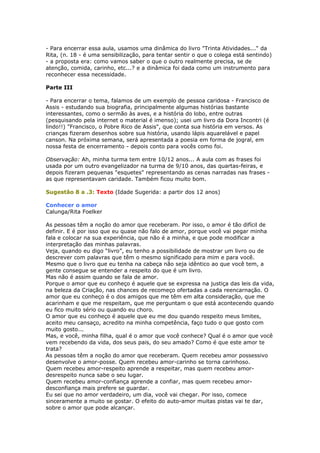 - Para encerrar essa aula, usamos uma dinâmica do livro "Trinta Atividades..." da
Rita, (n. 18 - é uma sensibilização, para tentar sentir o que o colega está sentindo)
- a proposta era: como vamos saber o que o outro realmente precisa, se de
atenção, comida, carinho, etc...? e a dinâmica foi dada como um instrumento para
reconhecer essa necessidade.
Parte III
- Para encerrar o tema, falamos de um exemplo de pessoa caridosa - Francisco de
Assis - estudando sua biografia, principalmente algumas histórias bastante
interessantes, como o sermão às aves, e a história do lobo, entre outras
(pesquisando pela internet o material é imenso); usei um livro da Dora Incontri (é
lindo!!) "Francisco, o Pobre Rico de Assis", que conta sua história em versos. As
crianças fizeram desenhos sobre sua história, usando lápis aquarelável e papel
canson. Na próxima semana, será apresentada a poesia em forma de jogral, em
nossa festa de encerramento - depois conto para vocês como foi.
Observação: Ah, minha turma tem entre 10/12 anos... A aula com as frases foi
usada por um outro evangelizador na turma de 9/10 anos, das quartas-feiras, e
depois fizeram pequenas "esquetes" representando as cenas narradas nas frases -
as que representavam caridade. Também ficou muito bom.
Sugestão 8 a .3: Texto (Idade Sugerida: a partir dos 12 anos)
Conhecer o amor
Calunga/Rita Foelker
As pessoas têm a noção do amor que receberam. Por isso, o amor é tão difícil de
definir. E é por isso que eu quase não falo de amor, porque você vai pegar minha
fala e colocar na sua experiência, que não é a minha, e que pode modificar a
interpretação das minhas palavras.
Veja, quando eu digo “livro”, eu tenho a possibilidade de mostrar um livro ou de
descrever com palavras que têm o mesmo significado para mim e para você.
Mesmo que o livro que eu tenha na cabeça não seja idêntico ao que você tem, a
gente consegue se entender a respeito do que é um livro.
Mas não é assim quando se fala de amor.
Porque o amor que eu conheço é aquele que se expressa na justiça das leis da vida,
na beleza da Criação, nas chances de recomeço ofertadas a cada reencarnação. O
amor que eu conheço é o dos amigos que me têm em alta consideração, que me
acarinham e que me respeitam, que me perguntam o que está acontecendo quando
eu fico muito sério ou quando eu choro.
O amor que eu conheço é aquele que eu me dou quando respeito meus limites,
aceito meu cansaço, acredito na minha competência, faço tudo o que gosto com
muito gosto...
Mas, e você, minha filha, qual é o amor que você conhece? Qual é o amor que você
vem recebendo da vida, dos seus pais, do seu amado? Como é que este amor te
trata?
As pessoas têm a noção do amor que receberam. Quem recebeu amor possessivo
desenvolve o amor-posse. Quem recebeu amor-carinho se torna carinhoso.
Quem recebeu amor-respeito aprende a respeitar, mas quem recebeu amor-
desrespeito nunca sabe o seu lugar.
Quem recebeu amor-confiança aprende a confiar, mas quem recebeu amor-
desconfiança mais prefere se guardar.
Eu sei que no amor verdadeiro, um dia, você vai chegar. Por isso, comece
sinceramente a muito se gostar. O efeito do auto-amor muitas pistas vai te dar,
sobre o amor que pode alcançar.
 