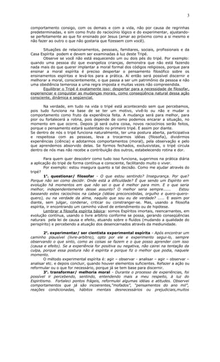 comportamento consigo, com os demais e com a vida, não por causa de regrinhas
predeterminadas, e sim como fruto do raciocínio lógico e do experimentar, ajustando-
se perfeitamente ao que foi ensinado por Jesus (amar ao próximo como a si mesmo e
não fazer ao outro o que não gostaria que fizessem com você).
Situações de relacionamentos, pessoais, familiares, sociais, profissionais e da
Casa Espírita podem e devem ser examinadas à luz deste Tripé.
Observe se você não está esquecendo um ou dois pés do tripé. Por exemplo:
quando uma pessoa diz que evangeliza crianças, demonstra que não está fazendo
nada mais do que querer implantar a moral formal dos códigos religiosos, porque para
ensinar a moral espírita é preciso despertar o pensamento filosófico sobre os
ensinamentos espíritas e levá-los para a prática. Aí então será possível discernir e
melhorar a moral, conscientemente, o que passa a ser um patrimônio da pessoa e não
uma obediência temerosa a uma regra imposta e muitas vezes não compreendida.
Equilibrar o Tripé é exatamente isso: despertar para a necessidade de filosofar,
experienciar e conquistar as mudanças morais, como conseqüência natural dessa ação
consciente, dinâmica e seqüencial.
Na verdade, em tudo na vida o tripé está acontecendo sem que percebamos,
pois tudo funciona na base de se ter um motivo, vivê-lo ou não e mudar o
comportamento como fruto da experiência feita. A mudança será para melhor, para
pior ou fortalecerá a rotina, pois depende de como podemos encarar a situação, no
momento em que ocorre. Depois já será outra coisa, novos raciocínios serão feitos,
porque o pensamento estará sustentado no primeiro tripé. E assim por diante.
Se dentro de nós o tripé funciona naturalmente, ter uma postura aberta, participativa
e respeitosa com as pessoas, leva a trocarmos idéias (filosofia), dividirmos
experiências (ciência) e adotarmos comportamentos (moral), pela observação e pelo
que aprendemos absorvido delas. Se formos fechados, exclusivistas, o tripé circula
dentro de nós mas não recebe a contribuição dos outros, estabelecendo rotina e dor.
Para quem quer descobrir como tudo isso funciona, sugerimos na prática diária
a aplicação do tripé de forma contínua e consciente, facilitando muito o viver.
Por exemplo: estou insegura quanto a tal decisão. Como me ajudar através do
tripé?
1o
. questionar/ filosofar - O que estou sentindo? Insegurança. Por que?
Porque não sei como decidir. Onde está a dificuldade? É que sendo um Espírito em
evolução há momentos em que não sei o que é melhor para mim. E o que seria
melhor, independentemente desse assunto? O melhor seria sempre...... Estou
baseando estes raciocínios na cabeça (idéias preconcebidas, orgulho e quero-quero-
quero), ou na verdade da alma, naquilo que sou eu de verdade? ..... E assim por
diante, sem julgar, condenar, criticar ou constranger-se. Mas, usando a filosofia
espírita, ir encontrando um caminho viável de entendimento ou de hipótese.
Lembrar a filosofia espírita básica: somos Espíritos imortais, reencarnantes, em
evolução contínua, usando o livre arbítrio conforme se possa, gerando conseqüências
naturais pela lei de causa e efeito, atuando sobre o fluídos (mudando a qualidade do
perispírito) e percebendo a atuação dos desencarnados através da mediunidade.
2o
. experimentar/ ser cientista experimental espírita - Após encontrar um
caminho plausível (livre-arbítrio), opto por ele e experimento segui-lo, sempre
observando o que sinto, como as coisas se fazem e o que posso aprender com isso
(causa e efeito). Se a experiência for positiva ou negativa, não cairei na tentação da
culpa, porque essa postura não é espírita e porque fiz o melhor que podia, naquele
momento.
O método experimental espírita é: agir – observar - analisar – agir – observar –
analisar etc. e depois concluir, quando houver elementos suficientes. Refazer a ação ou
reformular ou o que for necessário, porque já se tem base para discernir.
3o
. transformar/ melhoria moral - Durante o processo de experiências, foi
possível ir percebendo, sentindo, entendendo mais a meu respeito, à luz do
Espiritismo. Fortaleci pontos frágeis, reformulei algumas idéias e atitudes. Observei
comportamentos que já são incoerentes,“mofados”, “pensamentos do ano mil”,
reações condicionadas, hábitos mentais desnecessários ou prejudiciais,muitos
3
 