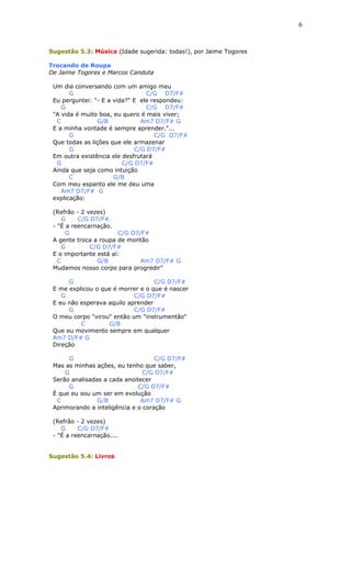 Sugestão 5.3: Música (Idade sugerida: todas!), por Jaime Togores
Trocando de Roupa
De Jaime Togores e Marcos Canduta
Um dia conversando com um amigo meu
G C/G D7/F#
Eu perguntei: "- E a vida?" E ele respondeu:
G C/G D7/F#
"A vida é muito boa, eu quero é mais viver;
C G/B Am7 D7/F# G
E a minha vontade é sempre aprender."...
G C/G D7/F#
Que todas as lições que ele armazenar
G C/G D7/F#
Em outra existência ele desfrutará
G C/G D7/F#
Ainda que seja como intuição
C G/B
Com meu espanto ele me deu uma
Am7 D7/F# G
explicação:
(Refrão - 2 vezes)
G C/G D7/F#
- "É a reencarnação.
G C/G D7/F#
A gente troca a roupa de montão
G C/G D7/F#
E o importante está aí:
C G/B Am7 D7/F# G
Mudamos nosso corpo para progredir"
G C/G D7/F#
E me explicou o que é morrer e o que é nascer
G C/G D7/F#
E eu não esperava aquilo aprender
G C/G D7/F#
O meu corpo "virou" então um "instrumentão"
C G/B
Que eu movimento sempre em qualquer
Am7 D/F# G
Direção
G C/G D7/F#
Mas as minhas ações, eu tenho que saber,
G C/G D7/F#
Serão analisadas a cada anoitecer
G C/G D7/F#
É que eu sou um ser em evolução
C G/B Am7 D7/F# G
Aprimorando a inteligência e o coração
(Refrão - 2 vezes)
G C/G D7/F#
- "É a reencarnação....
Sugestão 5.4: Livros
6
 