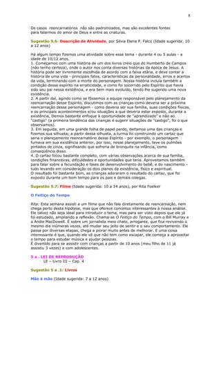 Os casos reencarnatórios não são padronizados, mas são excelentes fontes
para falarmos do amor de Deus e entre as criaturas.
Sugestão 5.6: Descrição de Atividade, por Silvia Elena P. Falco (Idade sugerida: 10
a 12 anos)
Há algum tempo fizemos uma atividade sobre esse tema - durante 4 ou 5 aulas - a
idade de 10/12 anos.
1. Começamos com uma história de um dos livros creio que do Humberto de Campos
(não tenho certeza), onde o autor nos conta diversas histórias da época de Jesus. A
história pode ser livremente escolhida de acordo com a faixa etária, e deve contar a
história de uma vida - principais fatos, características da personalidade, erros e acertos
da vida, terminando com a morte do personagem. Nossa história incluía também a
condição desse espírito na erraticidade, e como foi socorrido pelo Espírito que havia
sido seu pai nessa existência, e era bem mais evoluído, tendo lhe sugerido uma nova
existência.
2. A partir daí, agindo como se fôssemos a equipe responsável pelo planejamento da
reencarnação desse Espírito, discutimos com as crianças como deveria ser a próxima
reencarnação desse personagem - como deveria ser sua família, suas condições físicas,
e os principais acontecimentos e/ou situações a que deveria estar exposto, durante a
existência, Demos bastante enfoque à oportunidade de "aprendizado" e não ao
"castigo" (a primeira tendência das crianças é sugerir situações de "castigo", foi o que
observamos).
3. Em seguida, em uma grande folha de papel pardo, deitamos uma das crianças e
fizemos sua silhueta; a partir dessa silhueta, a turma foi construindo um cartaz que
seria o planejamento reencarnatório desse Espírito - por exemplo, o personagem
fumava em sua existência anterior, por isso, nesse planejamento, teve os pulmões
pintados de cinza, significando que sofreria de bronquite na infância, como
conseqüência disso.
4. O cartaz focou bastante completo, com várias observações acerca de sua família,
condições financeiras, dificuldades e oportunidades que teria. Aproveitamos também
para falar sobre a fecundação e fases de desenvolvimento do bebê, e do nascimento -
tudo levando em consideração os dois planos da existência, físico e espiritual.
O resultado foi bastante bom, as crianças adoraram o resultado do cartaz, que foi
exposto durante um bom tempo para os pais e demais colegas.
Sugestão 5.7: Filme (Idade sugerida: 10 a 14 anos), por Rita Foelker
O Feitiço do Tempo
Rita: Esta semana assisti a um filme que não fala diretamente de reencarnação, nem
chega perto desta hipótese, mas que oferece conceitos interessantes à nossa análise.
Ele talvez não seja ideal para introduzir o tema, mas para ser visto depois que ele já
foi estudado, ampliando a reflexão. Chama-se O Feitiço do Tempo, com o Bill Murray e
a Andie MacDowell. É sobre um jornalista meio chato, arrogante, que fica revivendo o
mesmo dia inúmeras vezes, até mudar seu jeito de sentir e o seu comportamento. Ele
passa por diversas etapas, chega a piorar muito antes de melhorar. E uma coisa
interessante é que, quando ele vê que não tem como escapar, ele começa a aproveitar
o tempo para estudar música e ajudar pessoas.
É divertido para se assistir com crianças a partir de 10 anos (meu filho de 11 já
assistiu 3 vezes) e com adolescentes.
5 a . LEI DE REPRODUÇÃO
LE – Livro III – Cap. 4
Sugestão 5 a .1: Livros
Mãe é mãe (Idade sugerida: 7 a 12 anos)
8
 