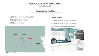 MERCADOS DE NATAL NO RIO RENO
com Uniworld
Nuremberg a Frankfurt
SAÍDA: 01 ou 15 de Dezembro, 2020
DURAÇÃO: 7 noites / 8 dias
NAVIO: River Princess
TARIFA: 20% off
15 dez A partir de $2.879 cat. Classic
01 dez A partir de $3.759 cat. Deluxe
(por pessoa em acomodação dupla)
 