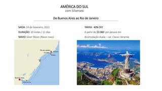 AMÉRICA DO SUL
com Silversea
De Buenos Aires ao Rio de Janeiro
SAÍDA: 14 de Fevereiro, 2021
DURAÇÃO: 10 noites / 11 días
NAVIO: Silver Moon (Navio novo)
TARIFA: 40% OFF
A partir de $3.960 por pessoa em
Acomodação dupla – cat. Classic Veranda
 