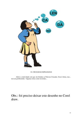 10- CRUZADAS ESPELHADAS


      Adoro a criatividade com que são boladas as Palavras Cruzadas. Esta é ótima, mas...
tem um probleminha ! Algumas letras estão invertidas...




Obs.: foi preciso deixar este desenho no Corel
draw.



                                                                                       12
 