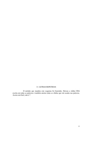 11- LETRAS REPETIDAS

              O netinho que mandou este esquema foi bonzinho. Deixou a sílaba CHA
escrita em todas as palavras e também anotou todas as sílabas que são usadas nas palavras.
Assim está fácil, não é ?




                                                                                       13
 