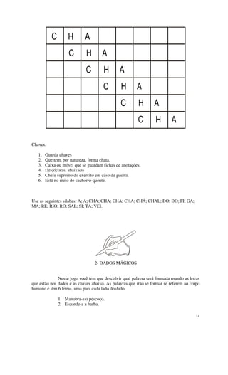 C        H       A
                    C        H       A
                             C        H        A
                                      C        H        A
                                               C         H       A
                                                        C         H       A

Chaves:

   1.   Guarda chaves
   2.   Que tem, por natureza, forma chata.
   3.   Caixa ou móvel que se guardam fichas de anotações.
   4.   De cócoras, abaixado
   5.   Chefe supremo do exército em caso de guerra.
   6.   Está no meio do cachorro-quente.



Use as seguintes sílabas: A; A; CHA; CHA; CHA; CHA; CHÁ; CHAL; DO; DO; FI; GA;
MA; RE; RIO; RO; SAL; SI; TA; VEI.




                                 2- DADOS MÁGICOS


              Nesse jogo você tem que descobrir qual palavra será formada usando as letras
que estão nos dados e as chaves abaixo. As palavras que irão se formar se referem ao corpo
humano e têm 6 letras, uma para cada lado do dado.

               1. Manobra-a o pescoço.
               2. Esconde-a a barba.

                                                                                       14
 