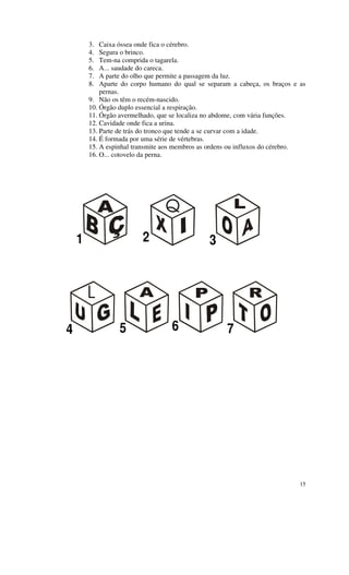 3.  Caixa óssea onde fica o cérebro.
        4.  Segura o brinco.
        5.  Tem-na comprida o tagarela.
        6.  A... saudade do careca.
        7.  A parte do olho que permite a passagem da luz.
        8.  Aparte do corpo humano do qual se separam a cabeça, os braços e as
            pernas.
        9. Não os têm o recém-nascido.
        10. Órgão duplo essencial a respiração.
        11. Órgão avermelhado, que se localiza no abdome, com vária funções.
        12. Cavidade onde fica a urina.
        13. Parte de trás do tronco que tende a se curvar com a idade.
        14. É formada por uma série de vértebras.
        15. A espinhal transmite aos membros as ordens ou influxos do cérebro.
        16. O... cotovelo da perna.




                                Q
    1                    2                     3


        L

4                5                6                 7




                                                                            15
 