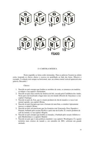 8                   9                  10                11




     12                   13                 14                  15



                                13- CARTOLA MÁGICA


              Neste joguinho as letras estão misturadas. Para as palavras ficarem na ordem
certa, responda as chaves abaixo e escreva no pontilhado ao lado das letras. Observe o
exemplo. A solução está sempre na horizontal, mas, na coluna central vertical aparecerá uma
palavra. Descubra !

              Chaves:

   1. Nascido no país europeu que lembra os moinhos de vento, os tamancos em madeira,
      as tulipas e sua capital é Amsterdam.
   2. Nascido no país mais estreito da América do Sul, cercado pela Cordilheira dos Andes.
      Neste país está localizado o lugar mais seco do mundo (Deserto de Atacama) e a sua
      capital é Santiago.
   3. Nascido no país da Ásia, que é o maior produtor de chá do mundo e a vaca é um
      animal sagrado, sua capital é Roma.
   4. Nascido no país Europeu que tem o formato de uma bota, a comida é tipicamente
      massa e a capital é Roma.
   5. Nascido no país sul-americano que faz fronteira com Venezuela, Peru, Equador e
      Panamá, banhado pelo oceano Pacífico e pelo mar do Caribe. É o maior produtor de
      café do mundo e a sua capital é Bogotá.
   6. Nascido no país europeu que lembra as touradas, é banhado pelo oceano Atlântico e
      pelo Mediterrâneo e a capital é Madrid.
   7. Nascido no país que é uma potência mundial e sua capital é Washington. É o quarto
      território mais extenso do mundo e, em setembro de 2001, sofreram um grande
      atentado.


                                                                                        16
 