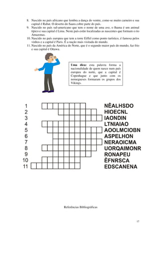 8. Nascido no país africano que lembra a dança do ventre, come-se muito carneiro e sua
    capital é Rabat. O deserto do Saara cobre parte do país.
9. Nascido no país sul-americano que tem o nome de uma ave, o lhama é um animal
    típico e sua capital é Lima. Neste país estão localizadas as nascentes que formam o rio
    Amazonas.
10. Nascido no país europeu que tem a torre Eiffel como ponto turístico, é famosa pelos
    vinhos e a capital é Paris. É a nação mais visitada do mundo.
11. Nascido no país da América do Norte, que é o segundo maior país do mundo, faz frio
    e sua capital é Ottawa.




                                   Uma dica: esta palavra forma a
                                   nacionalidade de quem nasce num país
                                   europeu do norte, que a capital é
                                   Copenhague e que junto com os
                                   noruegueses formaram os grupos dos
                                   Vikings.




                              Referências Bibliográficas



                                                                                        17
 