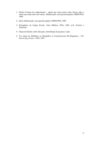 1- Núcleo Comum de conhecimento – aquilo que numa turma todos devem saber e
   outras que ainda todos não sabem. Alfabetização, uma questão popular, SMED-POA,
   1989.

2- Idem Alfabetização, uma questão popular, SMED-POA, 1989.

3- Psicogênese da Língua Escrita. Artes Médicas, POA, 1985, p.16. Ferreiro e
   Teberoski.

4- Grupo de Estudos sobre educação, metodologia da pesquisa e ação.

5- Ver artigo do Alfabético ao Ortográfico in Construtivismo Pós-Piagetiano – E.P.
   Grossi (org.) Vozes – POA, 1993.




                                                                                18
 