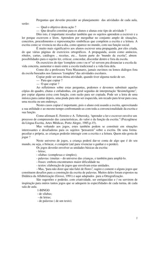 Perguntas que deverão preceder ao planejamento das atividades de cada aula,
serão:
             — Qual o objetivo desta ação ?
             — Que desafio constitui para os alunos e alunas este tipo de atividade ?
             Dito isto, é importante ressaltar também que os sujeitos aprendem a escrever e a
ler porque escrevem e lêem. Aprendem por mergulhar no conjunto amplo de situações,
conceitos, procedimentos e representações simbólicas que compõem a escrita e a leitura. A
escrita como se vivencia no dia-a-dia, como aparece no mundo, com sua função social.
             É muito mais significativo aos alunos escrever uma propaganda, por eles criada,
do que várias páginas de exercícios ortográficos. A propaganda, assim como anúncios,
rótulos, cartas, catálogos , receitas, etc... fazem parte do “mundo da escrita”, abrem
possibilidades para o sujeito ler, criticar, concordar, discordar dentro e fora da escola.
             Os exercícios do tipo “complete com r ou rr” só servem pra distanciar a escola da
vida concreta, aumentar o muro entre a escola tradicional e a vida fora dela.
             Como diz a professora Vera Mazanares, jamais ouvimos ou lemos diálogos fora
da escola baseados nos famosos “complete” das atividades escolares.
             Copiar pode ser uma ótima atividade, quando tiver alguma razão de ser.
             — Para que copiar ?
             — O que copiar ?
             Ao refletirmos sobre estas perguntas, podemos e devemos substituir aquelas
cópias do quadro, chatas e enfadonhas, em geral seguidas de interpretação “desinteligente”,
por copiar alguma coisa com função, com razão para ser copiada. Pode ser a letra de uma
música para cantar depois, uma piada para não ser esquecida, um recado para levar para casa,
uma receita ou um endereço.
             Nestes casos copiar é importante, pois o aluno está usando a escrita, aproveitando
a sua utilidade e ao mesmo tempo confrontando-as com toda a convencionalidade da escrita e
sua função.
             Como afirmam E. Ferreiro e A. Teberosky, “aprender a ler e escrever envolve um
processo de compreensão das características, do valor e da função da escrita.” (Psicogênese
da Língua Escrita, Artes Médicas, Porto Alegre, 1985,p.15).
             Mas voltando aos jogos, estes também podem se constituir em situações
interessantes e desafiadoras para os sujeitos “pensarem” sobre a escrita. De uma forma
peculiar e própria, as crianças poderão interagir com a escrita e a leitura. Quem não gosta de
jogar ?
             Neste universo de jogos, a criança poderá dar-se conta de algo que é do seu
mundo, ou seja, o brincar, o competir (até para vivenciar o ganhar e o perder).
             Os jogos deverão envolver as unidades básicas da escrita:
             - letras;
             - sílabas: (complexas e simples);
             - palavras: (muitas – do universo das crianças, e também para ampliá-lo.
             - frases: embora encontramos maior dificuldade na
             - textos: elaboração de jogos que envolvam estas unidades.
             - Mas, “para não dizer que não falei de flores”, sugiro e coment o alguns jogos que
constituem desafios para a construção da escrita de palavras. Muitos deles foram expostos na
Didática da Alfabetização (Grossi, 1991) e aqui adaptados para a Ortografização.
             São sugestões e poderão, com criatividade, ser enriquecidas e / ou servirem de
inspiração para outros tantos jogos que se adequem às especifidades de cada turma, de cada
sala de aula.
              1-BINGO
              - de sílabas;
               - de letras;
              - de palavras ( de um texto).




                                                                                              2
 