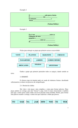 Exemplo 2


                           O ___________________saiu para a horta.
                           E_________________ um _______________
                           O rabanete___________________ e
                           Ficou ____________________________.

                                                         (Tatiane Belisky)


             Exemplo 3


                           Eu vi um ___________________entre as
                           Folhagens do meu __________________
                           pequeno e_________________________
                           ______________ entre as ____________
                           de ________________________________

                                                         (Tatiane Belisky)


             Fichas para entregar ao grupo que primeiro acusar a necessidade.

         VOVÔ              PLANTOU               RABANETE               CRESCEU


             PASSARINHO                JARDIM            GORDUCHINHO

                                      FOLHAS
            BRINCANDO                                      APETITOSO


             Ganha o grupo que primeiro preencher todos os espaços, dando sentido ao
texto.

             2- DOMINÓ

             O clássico jogo de dominó pode ser usado de inúmeras formas, desafiando
sobremaneira os alunos em processo de ortografização.

             2.1- Dominó de sílabas

              São vinte e oito peças: uma completa; a outra para formar palavras. Duas
peças podem ser coringa, para não “trancar” o jogo, torná -lo mais emocionante e também
para que o aluno pense numa sílaba sem tê-la presente numa fichinha. Porém, para formar
uma palavra usando o coringa, o aluno terá que explicitar a sílaba que pensou.




  TO         SAR       NA             JAR     DIM          NOI       TE         TER

                                                                                      4
 