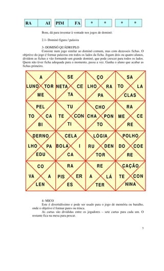RA              AI     PIM            FA          *          *          *         *

              Bom, dá para inventar à vontade nos jogos de dominó.

              2.1- Dominó figura / palavra

               3- DOMINÓ QUÁDRUPLO
               Consiste num jogo similar ao dominó comum, mas com dezesseis fichas. O
objetivo do jogo é formar palavras em todos os lados da ficha. Jogam dois ou quatro alunos,
dividem as fichas e vão formando um grande dominó, que pode crescer para todos os lados.
Quem não tiver ficha adequada para o momento, passa a vez. Ganha o aluno que acabar as
fichas primeiro.


            A                    SE                     ÇO                    SA
  LUNO          TO R NETA                       LHO            RA      TO              LA
           ME                    TA                      PA                  CLAS

          PEL                    TU                    CHO                    RA

    TO           CA       TE                    CHA           PON      ME              CE
           BI                    TI                     TO                    RE

       DERN O                   CELA                   LÓ G IA             POLH O

   LHO           PA BO LA                        RU           DEN       DO         CO E
         EDU                     CA                     TO R                  RE

          CO                     RA                     RE                CAÇ Ã O

    VA            A       PIS                     A               LÁ    TE         CO N
         LEN                     ES                     TER                  NINA


               4- MICO
               Este é divertidíssimo e pode ser usado para o jogo de memória ou baralho,
       onde o objetivo é formar pares ou trinca.
               As cartas são divididas entre os jogadores – sete cartas para cada um. O
       restante fica na mesa para pescar.


                                                                                         5
 