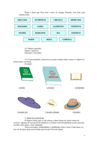 Perde o aluno que ficar com o mico ou coringa. Portanto, com uma carta
       desparcerada.

     EDUCADA               NUTRITIVO               CRIANÇA               DEDICADA


     SOLDADO                  SADIA               ALIMENTO               CINZENTA


      MANHÃ                RADIANTE                   TIA                EXÓTICO


                  NOITE                   DOCE                CORINGA



              4.2- Outras sugestões
              Figuras / palavras
              Feminino / masculino


              4.3- Como memória, colocam-se as cartas viradas sobre a mesa e o objetivo é
formar pares ou trincas.
              Exemplo:




      LIVRO                               LIVRÃO                              LIVRINHO




     CHAPELÃO                           CHAPEUZINHO                        CHAPÉU


               5- JOGO DA ESCOLHA
               O objetivo deste jogo é o de colocar o aluno diante de várias formas de
escrever, algumas de suas possíveis hipóteses e a forma convencionalmente aceita, para que
escolha, entre todas, a mais adequada.
               Vários envelopes, embaralhados e empilhados sobre a mesa. Cada aluno, na
sua vez de jogar, pega um envelope que tem por fora uma figura.


                                                                                             6
 
