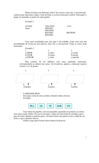 Dentro da ficha com diferentes “jeitos” de escrever, entre eles o convencional,
a palavra que representa a figura. Atrás da ficha, a escrita correta para conferir. Num papel, o
grupo vai anotando os pontos de cada jogador.

               Exemplo 1

               envelope                  ficha frente                 verso
               figura                    RELOJO
                                         RELÓGIO
                                         RELOJIO                     RELÓGIO
                                         RELOGO


              Uma outra modalidade para este jogo é um trabalho. Cada carta com três
possibilidades de escrita de uma palavra, entre elas a convencional. Todas as cartas serão
numeradas.
              Exemplo 2
              1                           2                           3
              a) FROR                     a) antes                    a) cerida
              b) FLOR                     b) amtes                    b) qerida
              c) FOLOR                    c) aõtes                    c) querida

               Para conferir, há um tabuleiro com umas janelinhas numeradas,
       correspondendo ao número das cartas. Ao levantá-las, aparece a indicação resposta
       correta e o nº de pontos.

               1                             2                                3




            b                                a                             c
            10 pontos                        8 pontos                      5 pontos


            6- ROLESSÍLABAS
            Este jogo consta de uma caixinha contendo sílabas diversas.
            Exemplo:



                     PLA          LE          TE         DAR          CO

            Uma roleta (de papelão, com um preguinho segurando um ponteiro ao centro)
com outras tantas sílabas. Na sua vez de jogar, o aluno tira uma ficha da caixinha e gira o
pino da roleta. Quando o ponteiro parar, vai tentar formar uma palavra com a sílaba de sua
ficha e a que o ponteiro indicar.
            Ganha o jogo quem formar maior número de palavras.




                                                                                              7
 