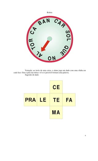 Roleta:




                              B AN C AR

                   OR CA




                                                           SO L QU
                 T


                              L                        E
                            A           NO

               Variação: ao invés de uma caixa, o aluno joga um dado com uma sílaba em
cada face. Gira o pino da roleta e vê se é possível formara uma palavra.
               Sugestão de dado:




                                                 CE

                               LE                TE           FA

                                             MA



                                                                                     8
 