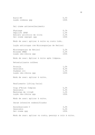 10
Eurol-BT 0,50
Loção cremosa qsp 100%
Gel creme antienvelhecimento
Phytoage 0,3%
Sepilift DPHP 1,0%
Extrato glicólico de oliva 2,0%
Gel creme sepigel qsp 100%
Modo de usar: aplicar à noite no rosto todo.
Loção antirrugas com Microesponjas de Retinol
Microesponjas de Retinol 5,0%
Biosome DMAE 5,0%
Loção não-iônica qsp 100%
Modo de usar: Aplicar à noite após limpeza.
Retexturizante cutâneo
Prosoja 1,0%
Densiskin 4,0%
Soybean oil 1,5%
Loção não-iônica qsp 100%
Modo de usar: aplicar à noite.
Reafirmante lifting facial
Coup d’Eclat Complex 5,0%
Densiskin 5,0%
Manteiga de illipê 1,0%
Loção não-iônica qsp 100%
Modo de usar: aplicar à noite.
Serum intensive redensificador
Ascorbosilane C 3,0%
Densiskin 6,0%
Gel creme qsp 100%
Modo de usar: aplicar no rosto, pescoço e colo à noite.
 