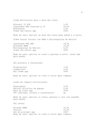 11
Creme Antissinais para a área dos olhos
Biorusol II SCA 1,0%
Lipossomas PML Coenzima Q 10 10,0%
Raffermine 5,0%
Creme não-iônico qsp 100%
Modo de usar: aplicar na área dos olhos pela manhã e à noite.
Creme facial noturno com AHAS e Microesponjas de Retinol
Lipossomas PML AHA 10,0%
Biossome DMAE 10,0%
Microesponjas de Retinol 8,0%
Creme não-iônico qsp 100%
Modo de usar: aplicar no rosto e pescoço à noite. Lavar bem
pela manhã.
Gel protetor e restaurador
Bioprotectyl 7,0%
Longevicell 5,0%
Gel creme qsp 100%
Modo de usar: aplicar no rosto à noite após limpeza.
Loção de limpeza revitalizante
Physiogenyl 3,0%
Extrato glicólico de papaya 2,0%
Água de rosas qsp 100%
PCC (perfume, corante e conservante) qs
Modo de usar: aplicar no rosto, pescoço e colo com algodão
pela manhã.
Gel tensor
Biosome DMAE 16,0%
Tensine 10,0%
Gel de plurigel qsp 100%
Modo de usar: aplicar no rosto à noite após limpeza.
 