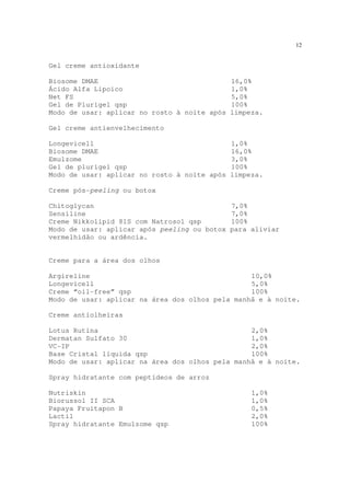12
Gel creme antioxidante
Biosome DMAE 16,0%
Ácido Alfa Lipoico 1,0%
Net FS 5,0%
Gel de Plurigel qsp 100%
Modo de usar: aplicar no rosto à noite após limpeza.
Gel creme antienvelhecimento
Longevicell 1,0%
Biosome DMAE 16,0%
Emulzome 3,0%
Gel de plurigel qsp 100%
Modo de usar: aplicar no rosto à noite após limpeza.
Creme pós-peeling ou botox
Chitoglycan 7,0%
Sensiline 7,0%
Creme Nikkolipid 81S com Natrosol qsp 100%
Modo de usar: aplicar após peeling ou botox para aliviar
vermelhidão ou ardência.
Creme para a área dos olhos
Argireline 10,0%
Longevicell 5,0%
Creme “oil-free” qsp 100%
Modo de usar: aplicar na área dos olhos pela manhã e à noite.
Creme antiolheiras
Lotus Rutina 2,0%
Dermatan Sulfato 30 1,0%
VC-IP 2,0%
Base Cristal líquida qsp 100%
Modo de usar: aplicar na área dos olhos pela manhã e à noite.
Spray hidratante com peptídeos de arroz
Nutriskin 1,0%
Biorussol II SCA 1,0%
Papaya Fruitapon B 0,5%
Lactil 2,0%
Spray hidratante Emulzome qsp 100%
 