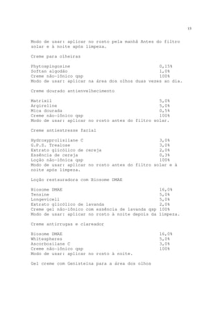 13
Modo de usar: aplicar no rosto pela manhã Antes do filtro
solar e à noite após limpeza.
Creme para olheiras
Phytospingosine 0,15%
Softan algodão 1,0%
Creme não-iônico qsp 100%
Modo de usar: aplicar na área dos olhos duas vezes ao dia.
Creme dourado antienvelhecimento
Matrixil 5,0%
Argireline 5,0%
Mica dourada 0,5%
Creme não-iônico qsp 100%
Modo de usar: aplicar no rosto antes do filtro solar.
Creme antiestresse facial
Hydroxyprolisilane C 3,0%
G.P.S. Trealose 3,0%
Extrato glicólico de cereja 2,0%
Essência de cereja 0,3%
Loção não-iônica qsp 100%
Modo de usar: aplicar no rosto antes do filtro solar e à
noite após limpeza.
Loção restauradora com Biosome DMAE
Biosome DMAE 16,0%
Tensine 5,0%
Longevicell 5,0%
Extrato glicólico de lavanda 2,0%
Creme gel não-iônico com essência de lavanda qsp 100%
Modo de usar: aplicar no rosto à noite depois da limpeza.
Creme antirrugas e clareador
Biosome DMAE 16,0%
Whitespheres 5,0%
Ascorbosilane C 3,0%
Creme não-iônico qsp 100%
Modo de usar: aplicar no rosto à noite.
Gel creme com Genisteína para a área dos olhos
 