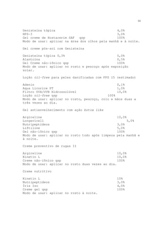 14
Genisteína tópica 4,0%
HPS-3 3,0%
Gel creme de Hostacerim SAF qsp 100%
Modo de usar: aplicar na área dos olhos pela manhã e à noite.
Gel creme pós-sol com Genisteína
Genisteína tópica 0,3% 5,0%
Alantoína 0,5%
Gel Creme não-iônico qsp 100%
Modo de usar: aplicar no rosto e pescoço após exposição
solar.
Loção oil-free para peles danificadas com FPS 15 (estimado)
Adenin 0,1%
Aqua Licorice PT 1,0%
Filtro UVA/UVB Hidrossolúvel 10,0%
Loção oil-free qsp 100%
Modo de usar: aplicar no rosto, pescoço, colo e mãos duas a
três vezes ao dia.
Gel antienvelhecimento com ação botox like
Argireline 10,0%
Longevicell 5,0%
Nutripeptídeos 3,0%
Liftiline 5,0%
Gel não-iônico qsp 100%
Modo de usar: aplicar no rosto todo após limpeza pela manhã e
à noite.
Creme preventivo de rugas II
Argireline 10,0%
Kinetin L 10,0%
Creme não-iônico qsp 100%
Modo de usar: aplicar no rosto duas vezes ao dia.
Creme nutritivo
Kinetin L 10%
Nutripeptídeos 3,0%
Íris Iso 4,0%
Creme gel qsp 100%
Modo de usar: aplicar no rosto à noite.
 
