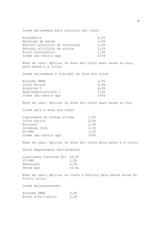 15
Creme Antiedemas para contorno dos olhos
Kelpadelie 0,5%
Manteiga de manga 1,0%
Extrato glicólico de cavalinha 2,0%
Extrato glicólico de arnica 3,0%
Ácido hialurônico 1,0%
Creme não-iônico qsp 100%
Modo de usar: Aplicar na área dos olhos duas vezes ao dia,
pela manhã e à noite.
Creme antiedemas e flacidez da área dos olhos
Biosome DMAE 4,0%
Lótus Rutina 4,0%
Algisium C 4,0%
Hydroxyprolisilane C 3,0%
Creme não-iônico qsp 100%
Modo de usar: Aplicar na área dos olhos duas vezes ao dia.
Creme para a área dos olhos
Lipossomas de Ginkgo biloba 3,0%
Lotus Rutina 2,0%
Biorusol 1,0%
Ceramida IIIA 0,5%
VC-PMG 3,0%
Creme não-iônico qsp 100%
Modo de usar: Aplicar na área dos olhos pela manha e à noite.
Serum Regenerador Antioxidante
Lipossomas Coenzima Q10 10,0%
VC-PMG 1,5%
Pentacare 3,0%
Serum qsp 30 mL
Modo de usar: Aplicar no rosto e pescoço pela manhã antes do
filtro solar.
Creme Rejuvenescedor
Biosome DMAE 5,0%
Ácido alfa-lipoico 3,0%
 