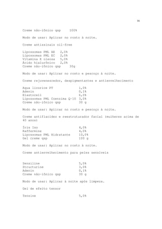 16
Creme não-iônico qsp 100%
Modo de usar: Aplicar no rosto à noite.
Creme antissinais oil-free
Lipossomas PML AE 2,0%
Lipossomas PML EC 2,0%
Vitamina E oleosa 5,0%
Ácido hialurônico 2,0%
Creme não-iônico qsp 30g
Modo de usar: Aplicar no rosto e pescoço à noite.
Creme rejuvenescedor, despigmentantes e antienvelhecimento
Aqua licorice PT 1,0%
Adenin 0,1%
Elastocell 6,0%
Lipossomas PML Coenzima Q-10 3,0%
Creme não-iônico qsp 30 g
Modo de usar: Aplicar no rosto e pescoço à noite.
Creme antiflacidez e reestruturador facial (mulheres acima de
40 anos)
Íris Iso 4,0%
Raffermine 4,0%
Lipossomas PML Hidratante 10,0%
Gel creme qsp 100 g
Modo de usar: Aplicar no rosto à noite.
Creme antienvelhecimento para peles sensíveis
Sensiline 5,0%
Structurine 3,0%
Adenin 0,1%
Creme não-iônico qsp 30 g
Modo de usar: Aplicar à noite após limpeza.
Gel de efeito tensor
Tensine 5,0%
 
