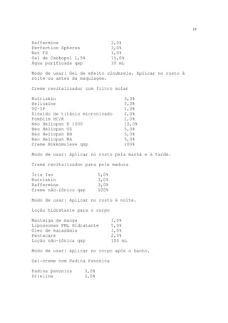 17
Raffermine 3,0%
Perfection Spheres 3,0%
Net FS 1,0%
Gel de Carbopol 1,5% 15,0%
Água purificada qsp 30 mL
Modo de usar: Gel de efeito cinderela. Aplicar no rosto à
noite ou antes da maquiagem.
Creme revitalizador com filtro solar
Nutriskin 3,0%
Helioxine 3,0%
VC-IP 1,0%
Dióxido de titânio micronizado 2,0%
Fomblim HC/R 1,0%
Neo Heliopan E 1000 10,0%
Neo Heliopan OS 5,0%
Neo Heliopan BB 5,0%
Neo Heliopan MA 5,0%
Creme Nikkomulese qsp 100%
Modo de usar: Aplicar no rosto pela manhã e à tarde.
Creme revitalizador para pele madura
Íris Iso 5,0%
Nutriskin 3,0%
Raffermine 3,0%
Creme não-iônico qsp 100%
Modo de usar: Aplicar no rosto à noite.
Loção hidratante para o corpo
Manteiga de manga 1,0%
Lipossomas PML Hidratante 5,0%
Óleo de macadâmia 3,0%
Pentacare 2,0%
Loção não-iônica qsp 100 mL
Modo de usar: Aplicar no corpo após o banho.
Gel-creme com Padina Pavonica
Padina pavonica 3,0%
Drieline 2,0%
 