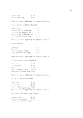18
Caviar HS 2,0%
Gel-creme qsp 30 g
Modo de usar: Aplicar no rosto à noite.
Reafirmante lifting facial
Densiskin 5,0%
Coup d’Eclat Complex 15,0%
Extrato de Gernio HG 2,0%
Extrato de Hibiscus HG 2,0%
Gel com Emulzome qsp 50 g
Modo de usar: Aplicar no rosto à noite.
Serum tensor
Tensine 5,0%
Net FS 1,0%
Gel Carbopol 1,5% 15,0%
Água purificada qsp 100%
Modo de usar: Aplicar no rosto à noite.
Serum tensor long lasting
Tensine 5,0%
Raffermine 3,0%
Net FS 1,0%
Gel Carbopol 1,5% 15,0%
Água purificada qsp 100%
Modo de usar: Aplicar no rosto à noite.
Gel para peles maduras
Tensine 5,0%
Íris Iso 4,0%
Liftiline 4,0%
Gel de Carbopol qsp 100%
Modo de usar: Aplicar no rosto à noite.
Gel para “bolsas” dos olhos
Remoduline 4,0%
Dermatan Sulfato 2,0%
Creme não-iônico qsp 100%
 