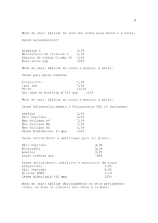 19
Modo de usar: Aplicar na área dos olhos pela manhã e à noite.
Serum Rejuvenescedor
Algisium C 3,0%
Nanoesferas de vitamina C 2,0%
Extrato de Ginkgo Biloba HG 3,0%
Base serum qsp 100%
Modo de usar: Aplicar no rosto e pescoço à noite.
Creme para peles maduras
Longevicell 5,0%
Íris Iso 7,0%
VC-IP 10,0%
Gel base de Nikkolipid 81S qsp 100%
Modo de usar: Aplicar no rosto e pescoço à noite.
Creme Antienvelhecimento e Fotoprotetor FPS 15 (estimado)
Ameliox 2,0%
Skin Peptides 4,0%
Neo Heliopan AV 7,5%
Neo Heliopan MA 7,0%
Neo Heliopan OS 5,0%
Creme Nikkomulese 41 qsp 100%
Creme antioxidante e antirrugas para uso diário
Skin Peptides 4,0%
Elastocell 5,0%
Ameliox 2,0%
Loção cremosa qsp 100%
Creme antioxidante, nutritivo e suavizador de rugas
Longevicell 3,0%
Skin Peptides 4,0%
Biosome DMAE 5,0%
Creme Nikkolipid 81S qsp 100%
Modo de usar: Aplicar delicadamente na pele previamente
limpa, na área do contorno dos olhos e da boca.
 