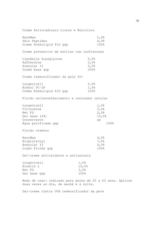20
Creme Antirradicais Livres e Nutritivo
NanoMax 5,0%
Skin Peptides 4,0%
Creme Nikkolipid 81S qsp 100%
Creme preventivo de estrias com isoflavonas
Lipobelle Soyaglycone 5,0%
Raffermine 2,0%
Avenolat II 2,0%
Creme base qsp 100%
Creme redensificador da pele 50+
Longevicell 5,0%
Nikkol VC-IP 1,0%
Crème Nikkolipid 81S qsp 100%
Fluido antienvelhecimento e renovador celular
Longevicell 1,0%
Vitinoxine 3,0%
Net FS 2,0%
Gel base (2%) 15,0%
Conservante qs
Água purificada qsp 100%
Fluido cremoso
NanoMax 4,0%
Bioprotectyl 7,0%
Avenolat II 4,0%
Loção Fluida qsp 100%
Gel-creme antioxidante e antissinais
Longevicell 1,0%
Kinetin L 10,0%
Net FS 3,0%
Gel base qsp 100%
Modo de usar: indicado para peles de 25 a 60 anos. Aplicar
duas vezes ao dia, de manhã e à noite.
Gel-creme contra UVA redensificador da pele
 