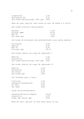 21
Longevicell 1,0%
Helioguard 365 5,0%
Gel-creme Nanocolloidyl 2022 qsp 100%
Modo de usar: Aplicar duas vezes ao dia, de manhã e à noite.
Gel-creme Lifting e Antioxidante
Nanomax 1,0%
Biosome DMAE 16,0%
NET FS 5,0%
Gel base qsp 100%
Gel-creme de prevenção antienvelhecimento para peles maduras
Vitinoxine 4,0%
Ameliox 2,0%
NET FS 2,0%
Plurigel qsp 100 %
Gel-creme redutor de rugas de expressão I
Ameliox 2,0%
Argireline 5,0%
Gel-creme Nanocolloidyl 2022 qsp 100%
Gel-creme redutor de rugas de expressão II
Ameliox 2,0%
Raftermine 5,0%
SK Influx 8,0%
Gel-creme qsp 100%
Gel Firmador para o Busto
Liftiline 5,0%
Lipobelle Soyaglycone 4,0%
SF 1204 0,8%
Gel base 100%
Loção antienvelhecimento
Advanced Moisture Complex 10,0%
Lanatellis 5,0%
Loção não-iônica qsp 100%
Modo de usar: aplicar na face duas vezes ao dia
 
