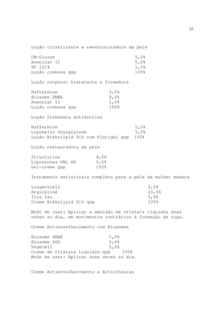 22
Loção cicatrizante e reestruturadora da pele
CM-Glucan 5,0%
Avenolat II 5,0%
SF 1214 1,5%
Loção cremosa qsp 100%
Loção corporal hidratante e firmadora
Raftermine 5,0%
Biosome DMAE 8,0%
Avenolat II 1,0%
Loção cremosa qsp 100%
Loção firmadora antiestrias
Raffermine 5,0%
Lipobelle Soyaglycone 5,0%
Loção Nikkolipid 81S com Plurigel qsp 100%
Loção restauradora da pele
Structurine 4,0%
Lipossonas PML AE 5,0%
Gel-creme qsp 100%
Tratamento antissinais completo para a pele da mulher madura
Longevicell 2,0%
Argireline 10,0%
Íris Iso 5,0%
Creme Nikkolipid 81S qsp 100%
Modo de usar: Aplicar a emulsão de cristais líquidos duas
vezes ao dia, em movimentos contrários à formação de ruga.
Creme Antienvelhecimento com Biosomes
Biosome DMAE 5,0%
Biosome SOD 5,0%
Vegecell 5,0%
Creme de Cristais Líquidos qsp 100%
Modo de usar: Aplicar duas vezes ao dia.
Creme Antienvelhecimento e Antiolheiras
 