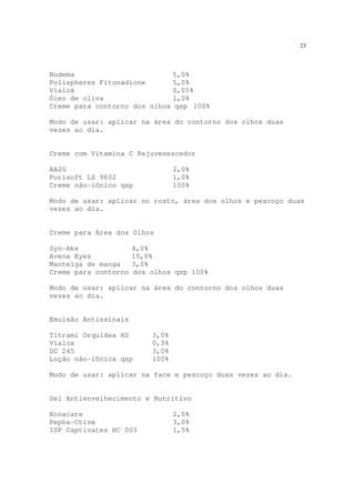 23
Nodema 5,0%
Polispheres Fitonadione 5,0%
Vialox 0,05%
Óleo de oliva 1,0%
Creme para contorno dos olhos qsp 100%
Modo de usar: aplicar na área do contorno dos olhos duas
vezes ao dia.
Creme com Vitamina C Rejuvenescedor
AA2G 2,0%
Purisoft LS 9602 1,0%
Creme não-iônico qsp 100%
Modo de usar: aplicar no rosto, área dos olhos e pescoço duas
vezes ao dia.
Creme para Área dos Olhos
Syn-Ake 4,0%
Avena Eyes 10,0%
Manteiga de manga 3,0%
Creme para contorno dos olhos qsp 100%
Modo de usar: aplicar na área do contorno dos olhos duas
vezes ao dia.
Emulsão Antissinais
Titrami Orquídea HS 3,0%
Vialox 0,3%
DC 245 3,0%
Loção não-iônica qsp 100%
Modo de usar: aplicar na face e pescoço duas vezes ao dia.
Gel Antienvelhecimento e Nutritivo
Ronacare 2,0%
Pepha-Ctive 3,0%
ISP Captivates HC 003 1,5%
 